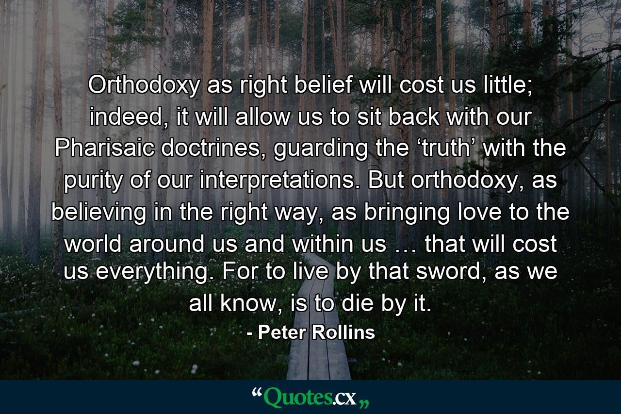 Orthodoxy as right belief will cost us little; indeed, it will allow us to sit back with our Pharisaic doctrines, guarding the ‘truth’ with the purity of our interpretations. But orthodoxy, as believing in the right way, as bringing love to the world around us and within us … that will cost us everything. For to live by that sword, as we all know, is to die by it. - Quote by Peter Rollins