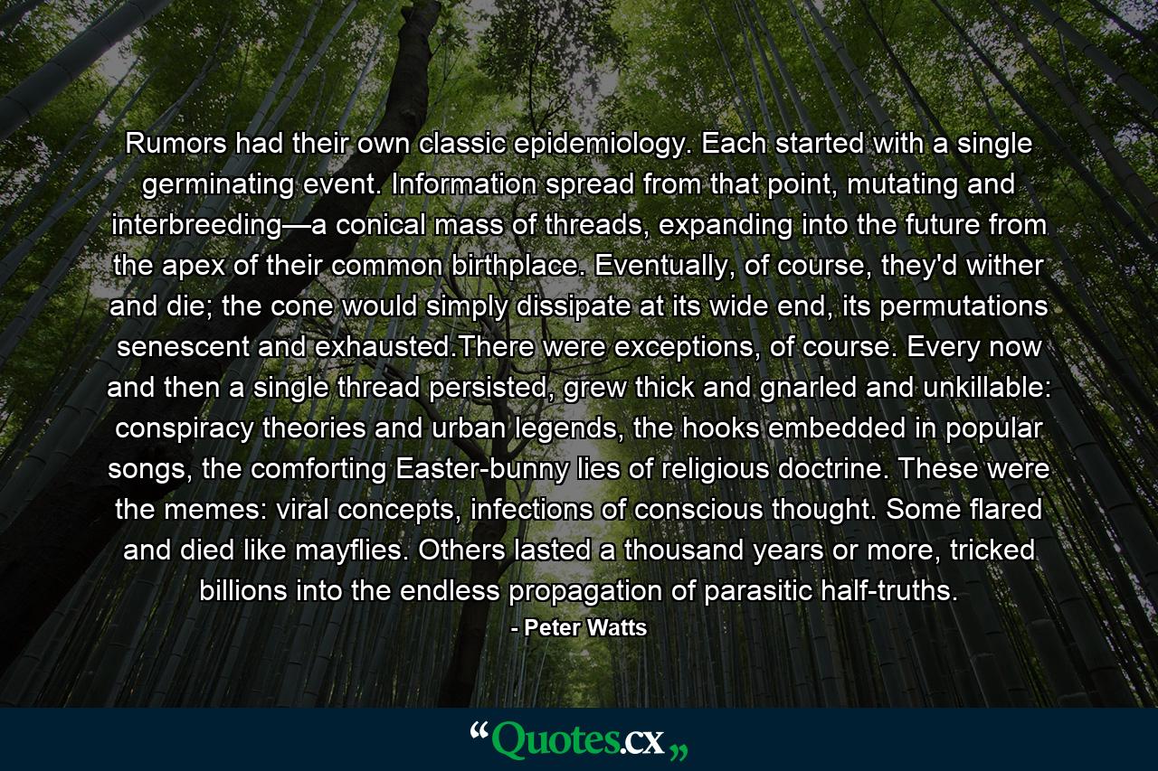 Rumors had their own classic epidemiology. Each started with a single germinating event. Information spread from that point, mutating and interbreeding—a conical mass of threads, expanding into the future from the apex of their common birthplace. Eventually, of course, they'd wither and die; the cone would simply dissipate at its wide end, its permutations senescent and exhausted.There were exceptions, of course. Every now and then a single thread persisted, grew thick and gnarled and unkillable: conspiracy theories and urban legends, the hooks embedded in popular songs, the comforting Easter-bunny lies of religious doctrine. These were the memes: viral concepts, infections of conscious thought. Some flared and died like mayflies. Others lasted a thousand years or more, tricked billions into the endless propagation of parasitic half-truths. - Quote by Peter Watts