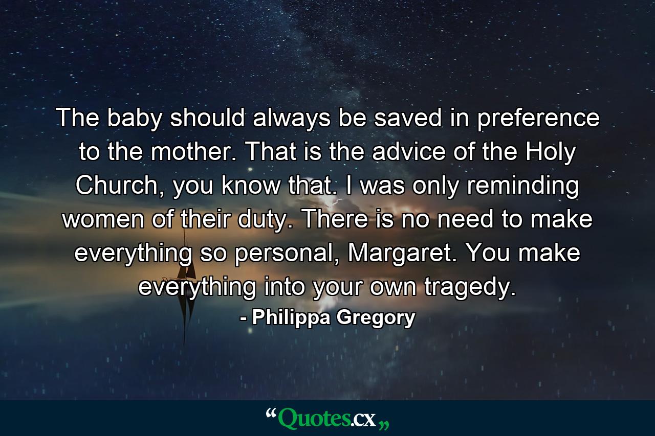 The baby should always be saved in preference to the mother. That is the advice of the Holy Church, you know that. I was only reminding women of their duty. There is no need to make everything so personal, Margaret. You make everything into your own tragedy. - Quote by Philippa Gregory