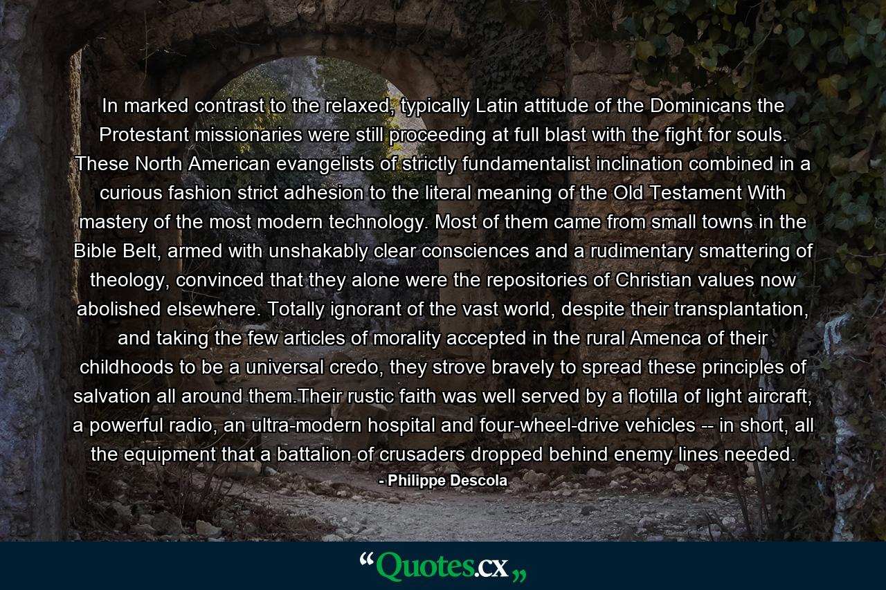 In marked contrast to the relaxed, typically Latin attitude of the Dominicans the Protestant missionaries were still proceeding at full blast with the fight for souls. These North American evangelists of strictly fundamentalist inclination combined in a curious fashion strict adhesion to the literal meaning of the Old Testament With mastery of the most modern technology. Most of them came from small towns in the Bible Belt, armed with unshakably clear consciences and a rudimentary smattering of theology, convinced that they alone were the repositories of Christian values now abolished elsewhere. Totally ignorant of the vast world, despite their transplantation, and taking the few articles of morality accepted in the rural Amenca of their childhoods to be a universal credo, they strove bravely to spread these principles of salvation all around them.Their rustic faith was well served by a flotilla of light aircraft, a powerful radio, an ultra-modern hospital and four-wheel-drive vehicles -- in short, all the equipment that a battalion of crusaders dropped behind enemy lines needed. - Quote by Philippe Descola