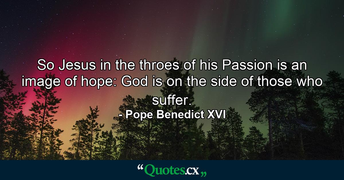 So Jesus in the throes of his Passion is an image of hope: God is on the side of those who suffer. - Quote by Pope Benedict XVI