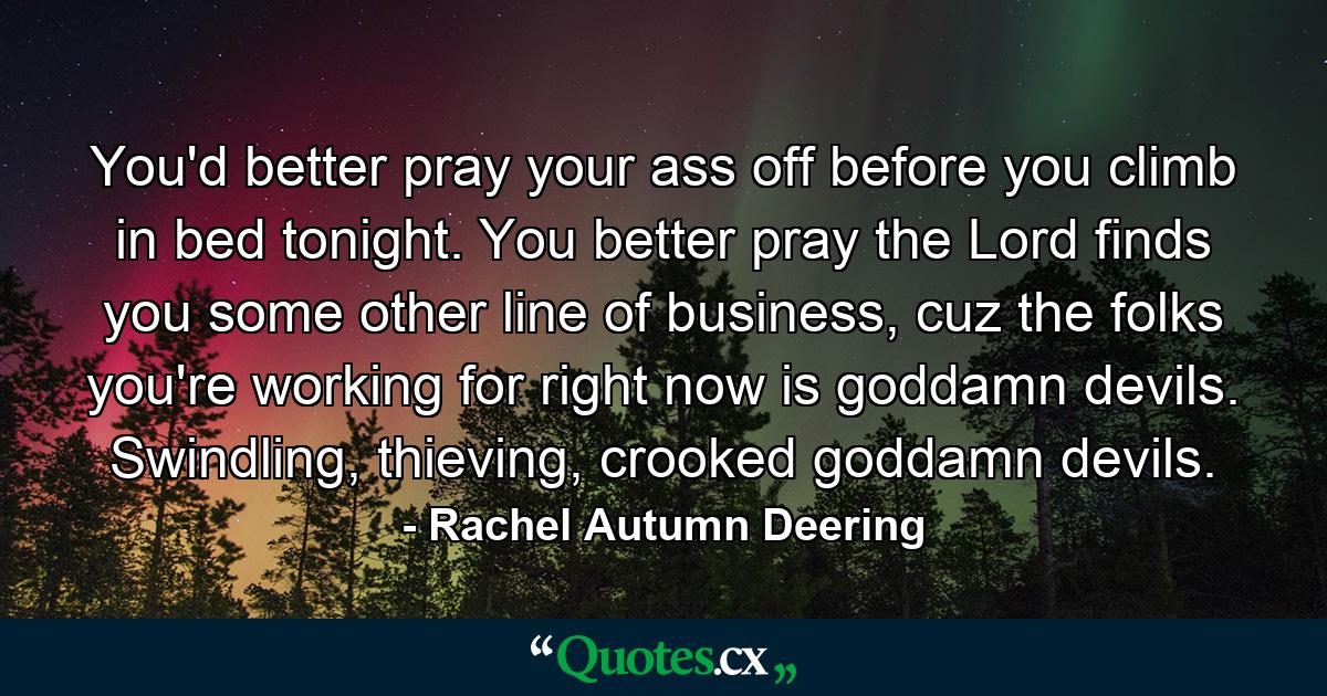 You'd better pray your ass off before you climb in bed tonight. You better pray the Lord finds you some other line of business, cuz the folks you're working for right now is goddamn devils. Swindling, thieving, crooked goddamn devils. - Quote by Rachel Autumn Deering