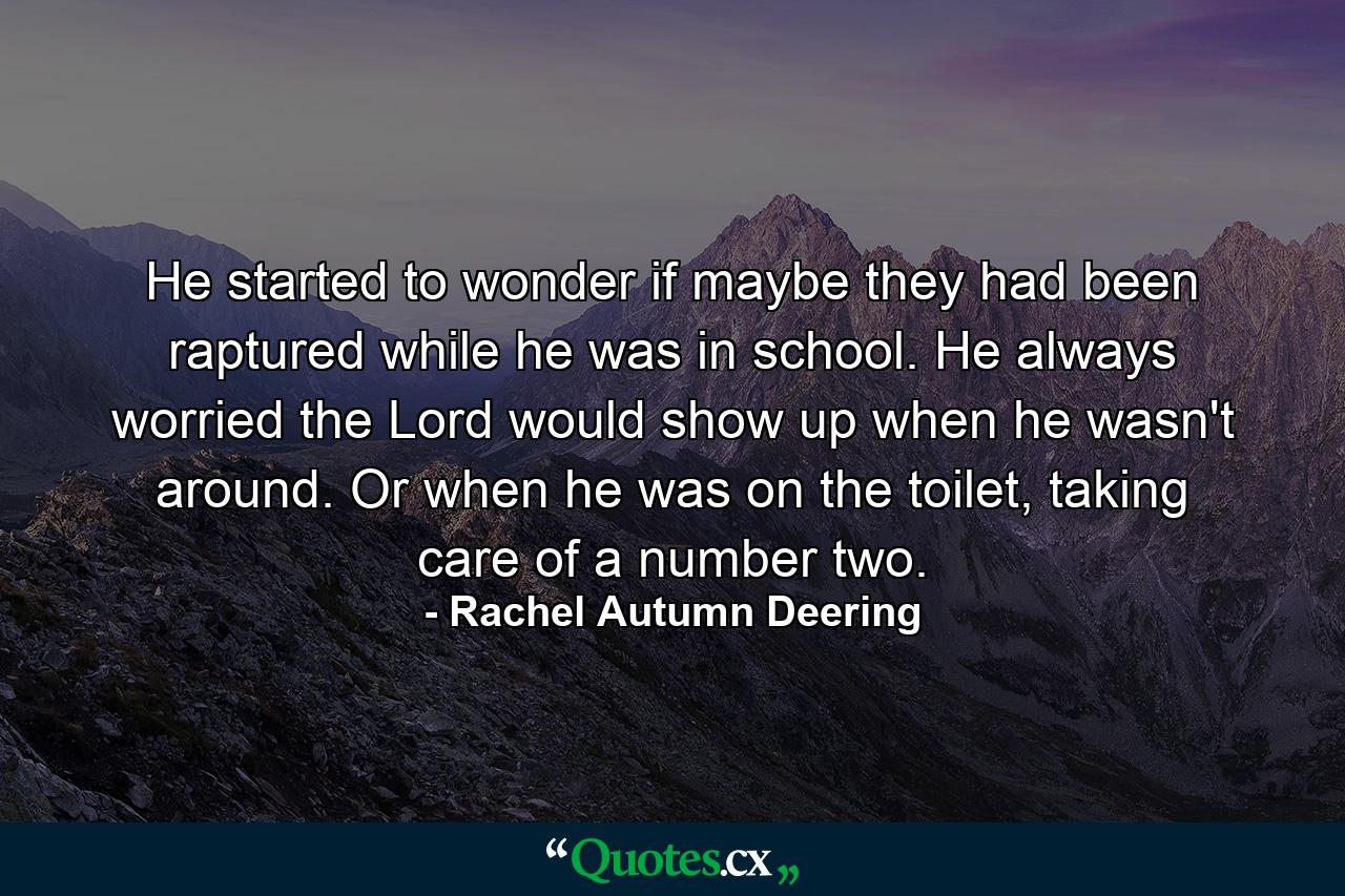 He started to wonder if maybe they had been raptured while he was in school. He always worried the Lord would show up when he wasn't around. Or when he was on the toilet, taking care of a number two. - Quote by Rachel Autumn Deering