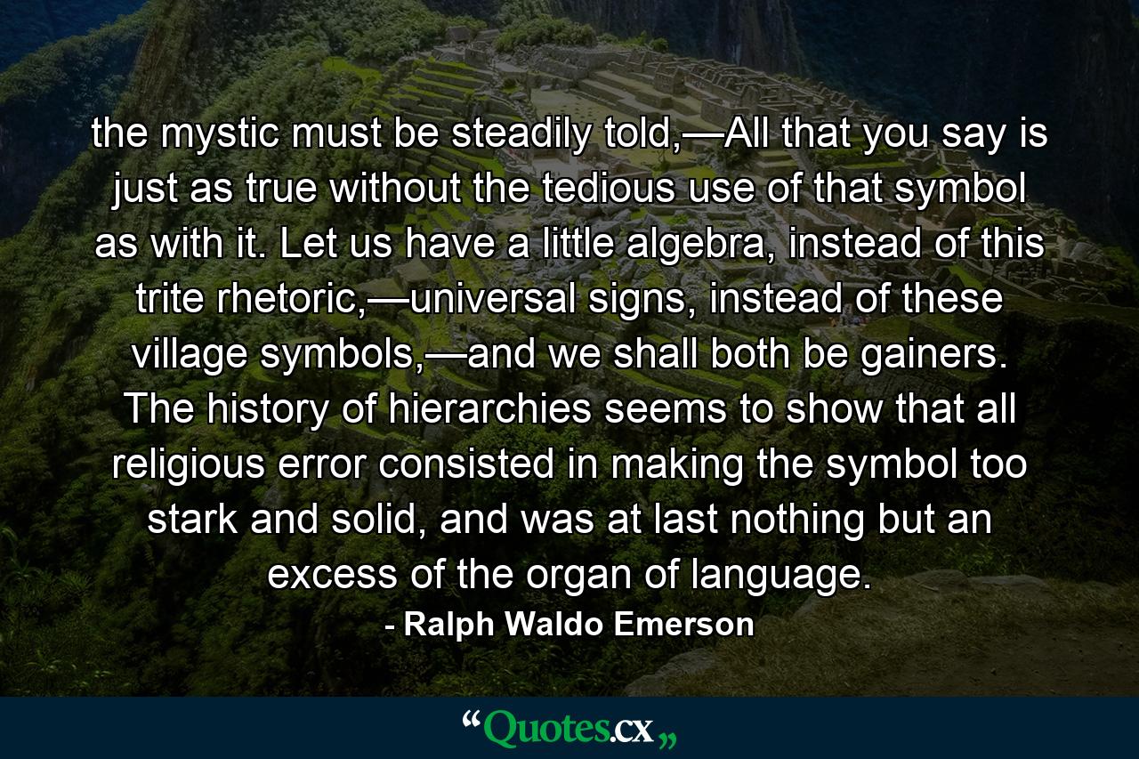 the mystic must be steadily told,—All that you say is just as true without the tedious use of that symbol as with it. Let us have a little algebra, instead of this trite rhetoric,—universal signs, instead of these village symbols,—and we shall both be gainers. The history of hierarchies seems to show that all religious error consisted in making the symbol too stark and solid, and was at last nothing but an excess of the organ of language. - Quote by Ralph Waldo Emerson