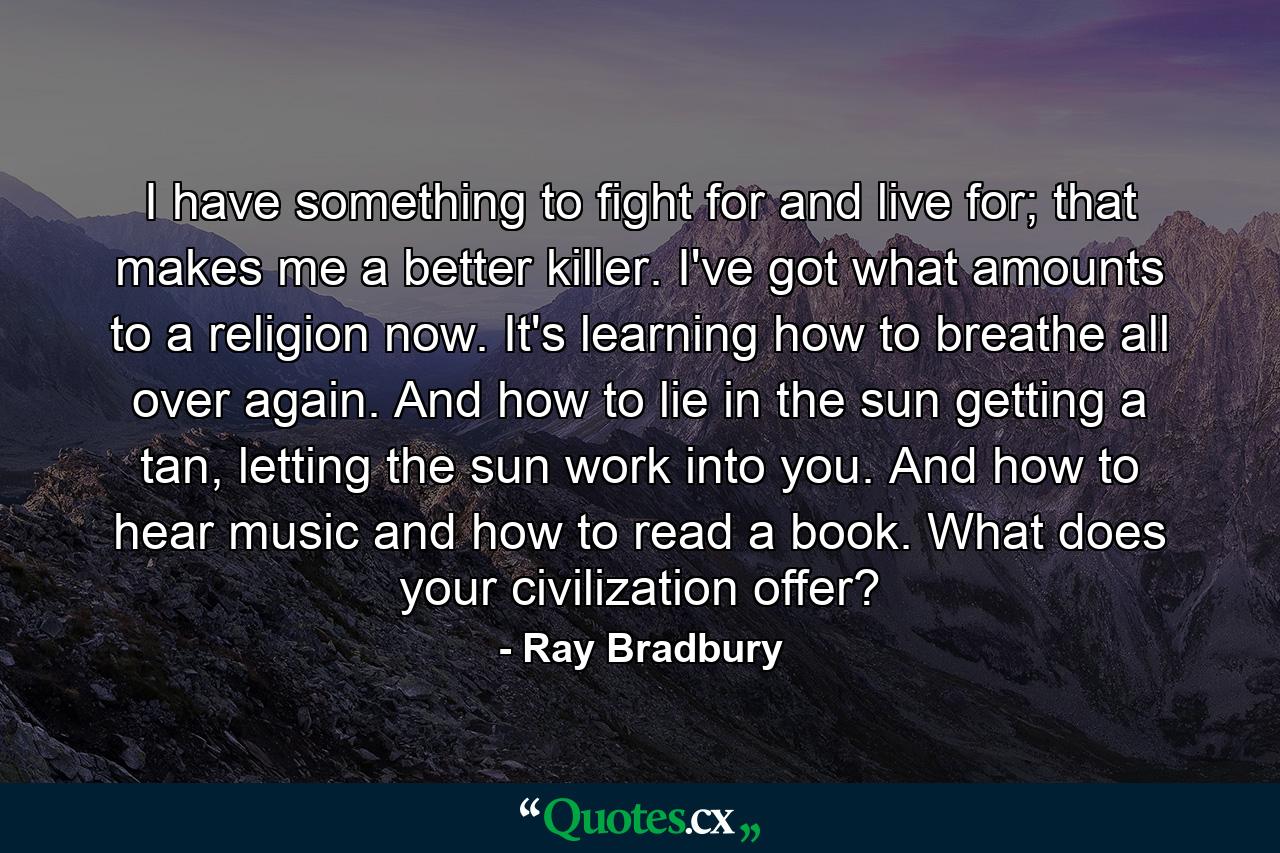 I have something to fight for and live for; that makes me a better killer. I've got what amounts to a religion now. It's learning how to breathe all over again. And how to lie in the sun getting a tan, letting the sun work into you. And how to hear music and how to read a book. What does your civilization offer? - Quote by Ray Bradbury