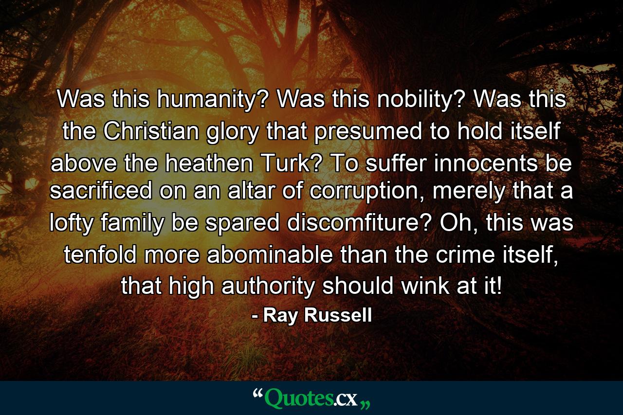 Was this humanity? Was this nobility? Was this the Christian glory that presumed to hold itself above the heathen Turk? To suffer innocents be sacrificed on an altar of corruption, merely that a lofty family be spared discomfiture? Oh, this was tenfold more abominable than the crime itself, that high authority should wink at it! - Quote by Ray Russell