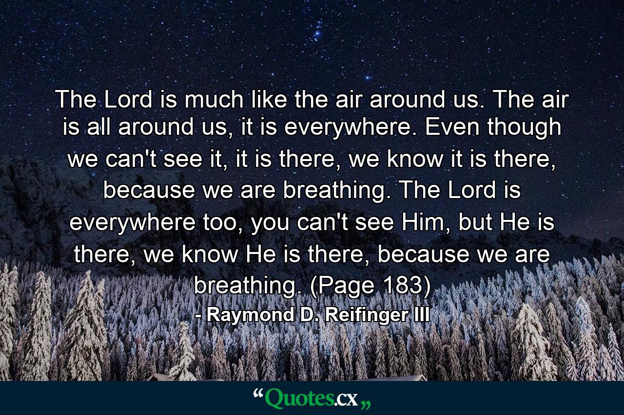 The Lord is much like the air around us. The air is all around us, it is everywhere. Even though we can't see it, it is there, we know it is there, because we are breathing. The Lord is everywhere too, you can't see Him, but He is there, we know He is there, because we are breathing. (Page 183) - Quote by Raymond D. Reifinger III