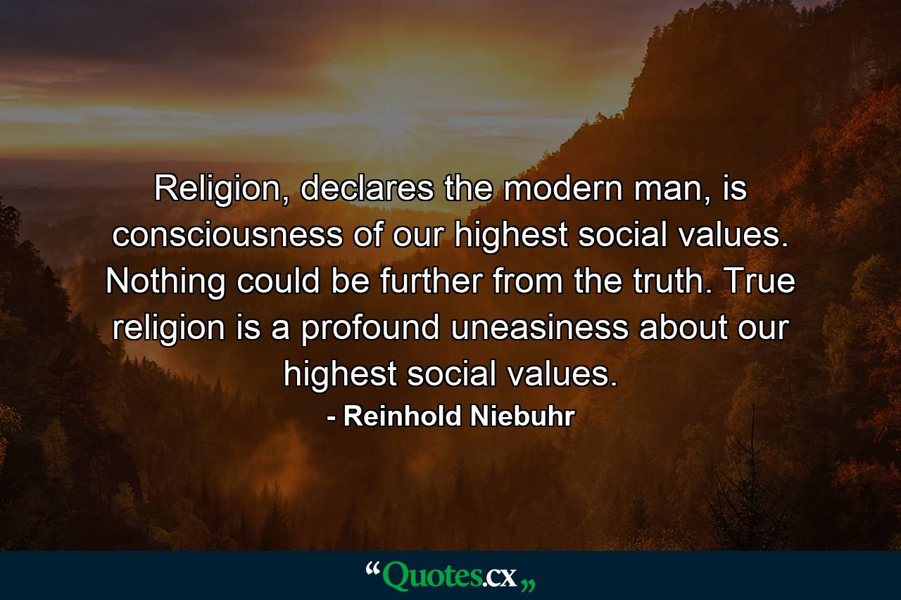 Religion, declares the modern man, is consciousness of our highest social values. Nothing could be further from the truth. True religion is a profound uneasiness about our highest social values. - Quote by Reinhold Niebuhr