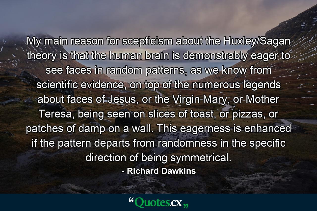 My main reason for scepticism about the Huxley/Sagan theory is that the human brain is demonstrably eager to see faces in random patterns, as we know from scientific evidence, on top of the numerous legends about faces of Jesus, or the Virgin Mary, or Mother Teresa, being seen on slices of toast, or pizzas, or patches of damp on a wall. This eagerness is enhanced if the pattern departs from randomness in the specific direction of being symmetrical. - Quote by Richard Dawkins