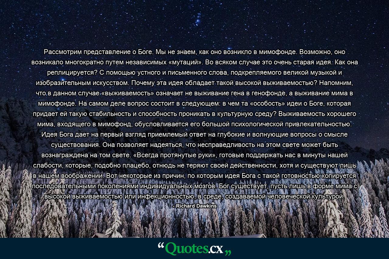 Рассмотрим представление о Боге. Мы не знаем, как оно возникло в мимофонде. Возможно, оно возникало многократно путем независимых «мутаций». Во всяком случае это очень старая идея. Как она реплицируется? С помощью устного и письменного слова, подкрепляемого великой музыкой и изобразительным искусством. Почему эта идея обладает такой высокой выживаемостью? Напомним, что в данном случае «выживаемость» означает не выживание гена в генофонде, а выживание мима в мимофонде. На самом деле вопрос состоит в следующем: в чем та «особость» идеи о Боге, которая придает ей такую стабильность и способность проникать в культурную среду? Выживаемость хорошего мима, входящего в мимофонд, обусловливается его большой психологической привлекательностью. Идея Бога дает на первый взгляд приемлемый ответ на глубокие и волнующие вопросы о смысле существования. Она позволяет надеяться, что несправедливость на этом свете может быть вознаграждена на том свете. «Всегда протянутые руки», готовые поддержать нас в минуты нашей слабости, которые, подобно плацебо, отнюдь не теряют своей действенности, хотя и существуют лишь в нашем воображении. Вот некоторые из причин, по которым идея Бога с такой готовностью копируется последовательными поколениями индивидуальных мозгов. Бог существует, пусть лишь в форме мима с высокой выживаемостью или инфекционностью, в среде, создаваемой человеческой культурой. - Quote by Richard Dawkins