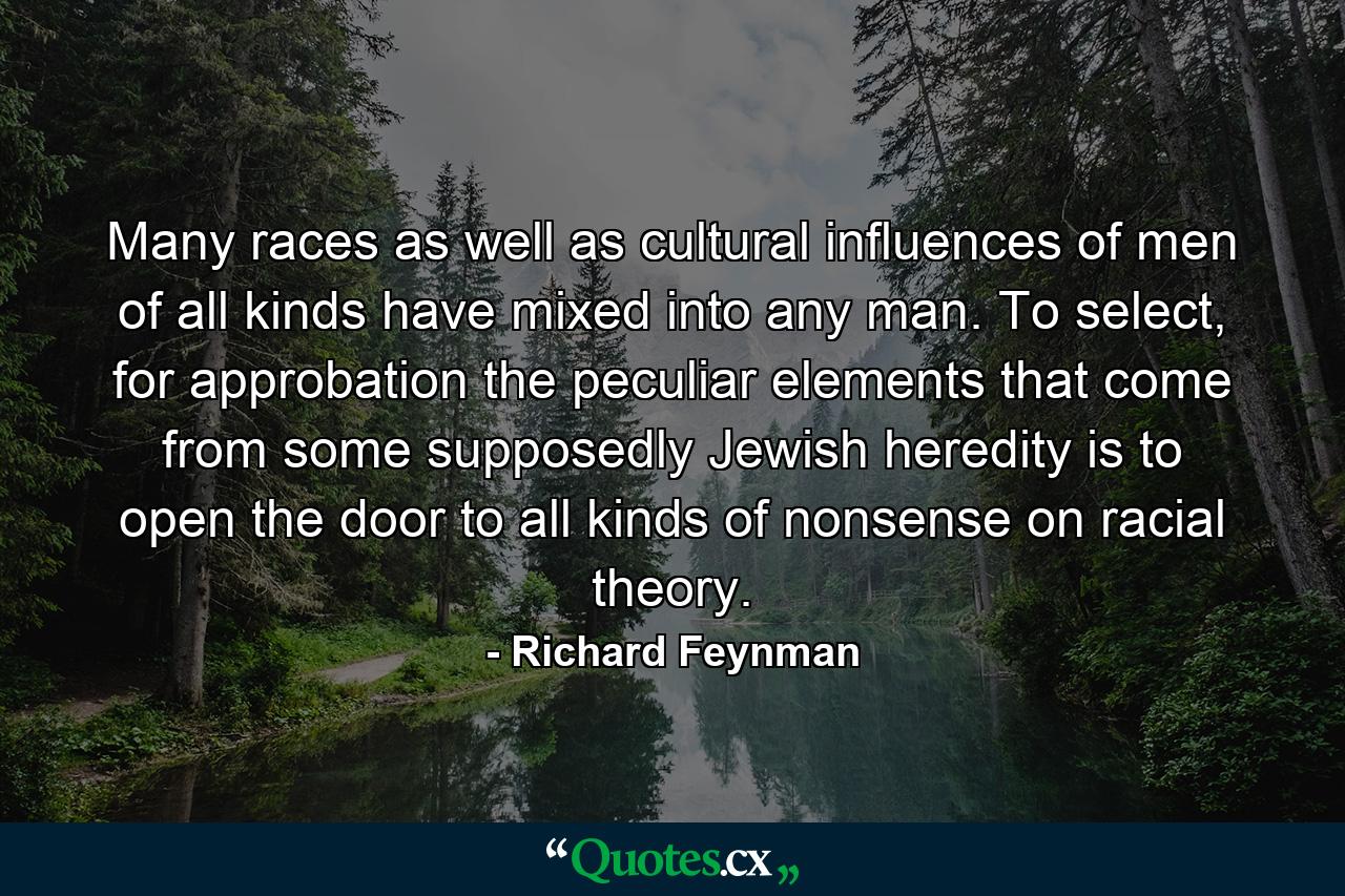 Many races as well as cultural influences of men of all kinds have mixed into any man. To select, for approbation the peculiar elements that come from some supposedly Jewish heredity is to open the door to all kinds of nonsense on racial theory. - Quote by Richard Feynman