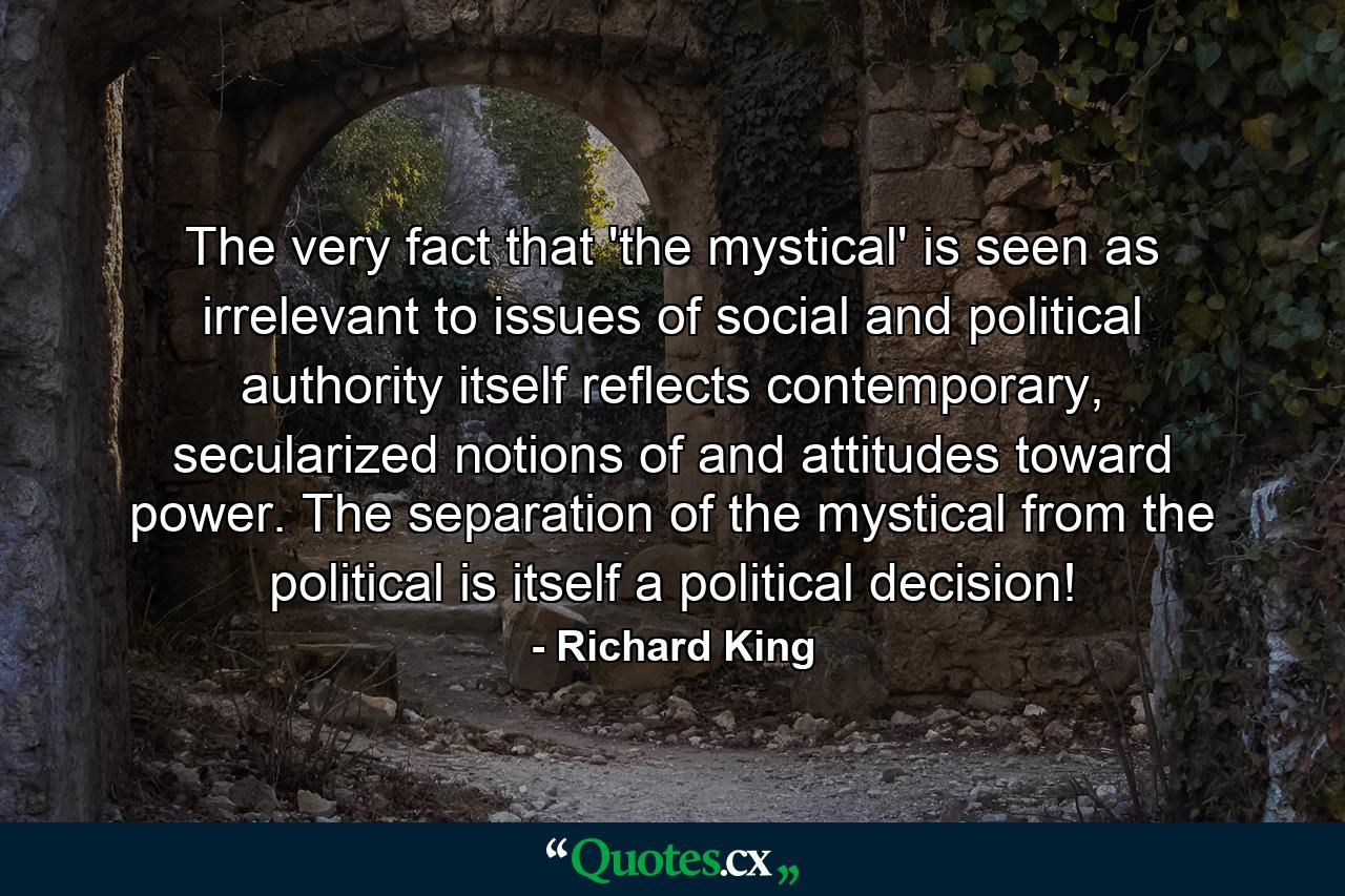 The very fact that 'the mystical' is seen as irrelevant to issues of social and political authority itself reflects contemporary, secularized notions of and attitudes toward power. The separation of the mystical from the political is itself a political decision! - Quote by Richard King