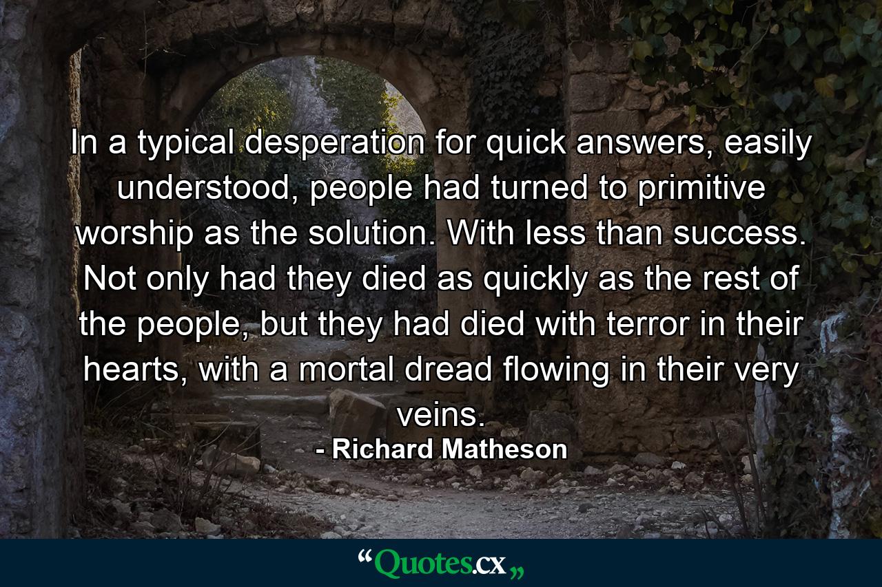 In a typical desperation for quick answers, easily understood, people had turned to primitive worship as the solution. With less than success. Not only had they died as quickly as the rest of the people, but they had died with terror in their hearts, with a mortal dread flowing in their very veins. - Quote by Richard Matheson