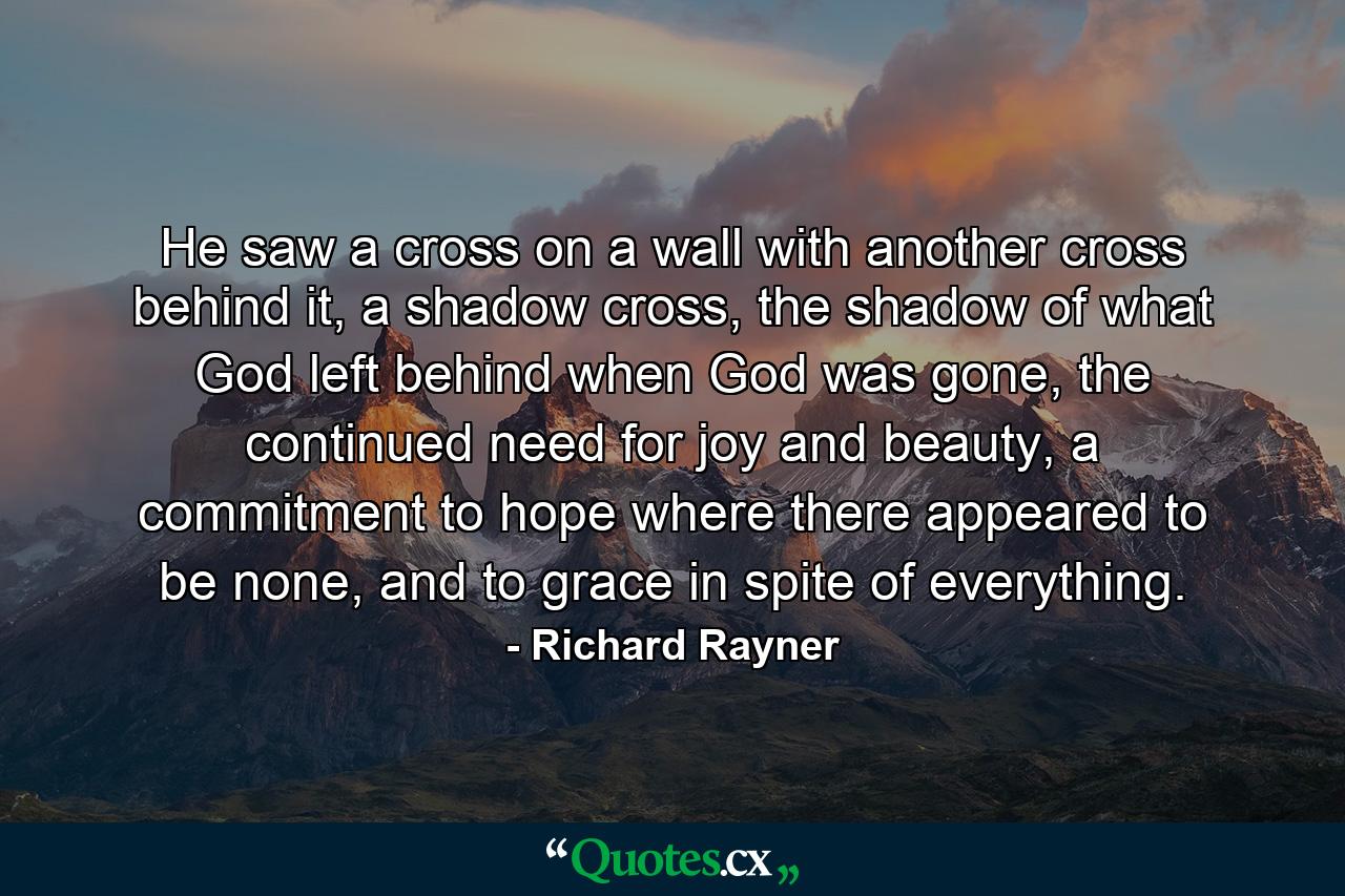 He saw a cross on a wall with another cross behind it, a shadow cross, the shadow of what God left behind when God was gone, the continued need for joy and beauty, a commitment to hope where there appeared to be none, and to grace in spite of everything. - Quote by Richard Rayner