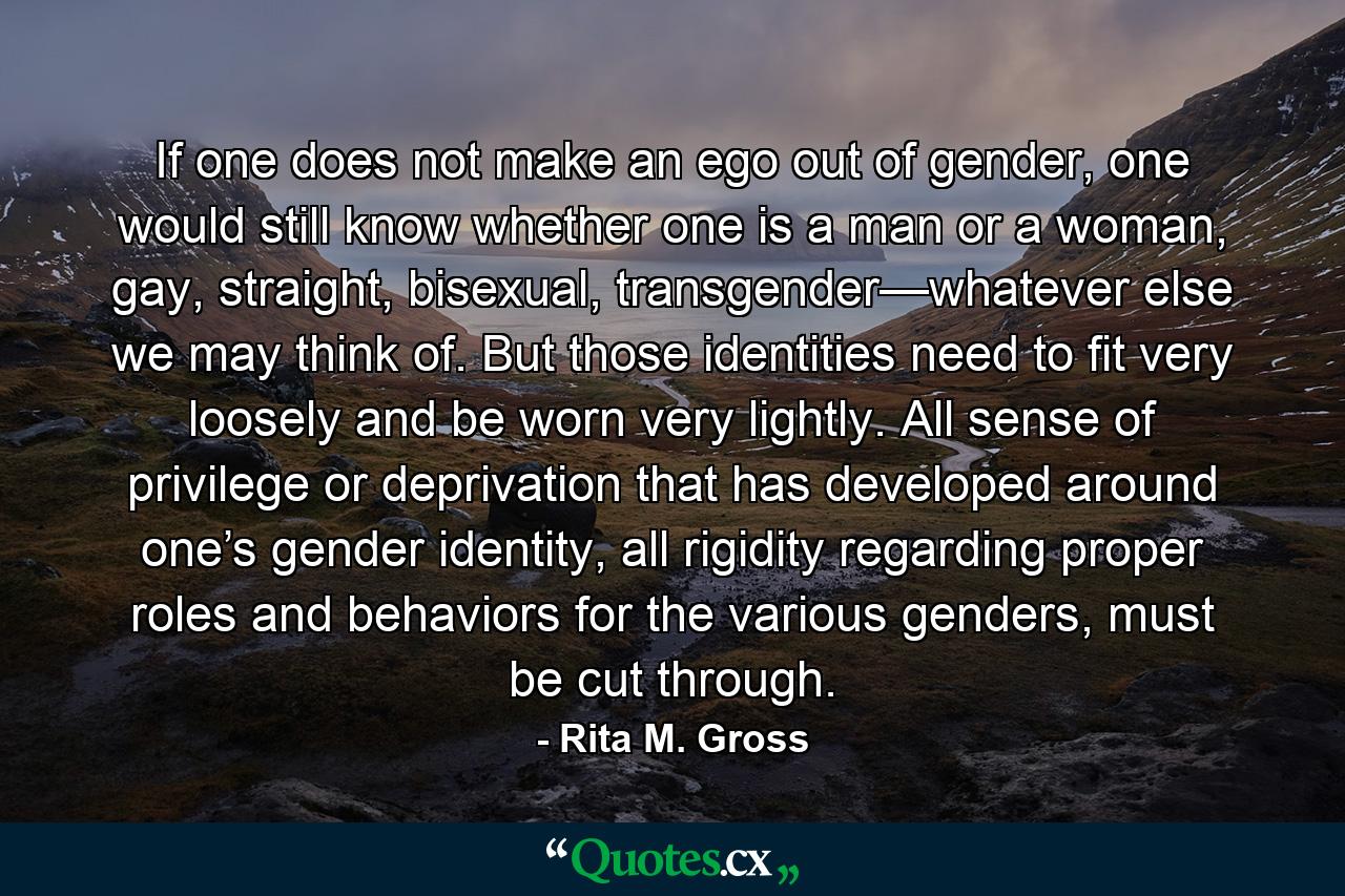 If one does not make an ego out of gender, one would still know whether one is a man or a woman, gay, straight, bisexual, transgender—whatever else we may think of. But those identities need to fit very loosely and be worn very lightly. All sense of privilege or deprivation that has developed around one’s gender identity, all rigidity regarding proper roles and behaviors for the various genders, must be cut through. - Quote by Rita M. Gross