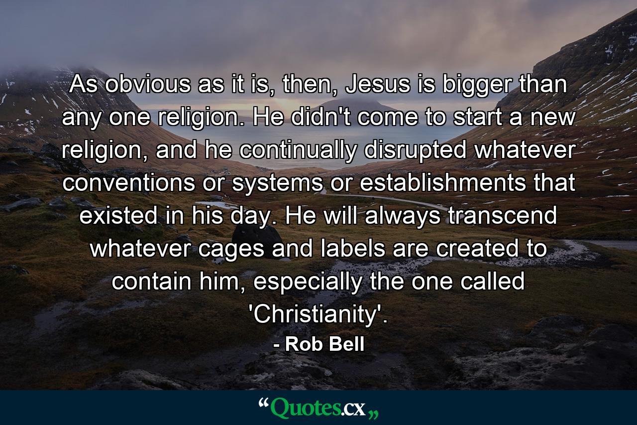 As obvious as it is, then, Jesus is bigger than any one religion. He didn't come to start a new religion, and he continually disrupted whatever conventions or systems or establishments that existed in his day. He will always transcend whatever cages and labels are created to contain him, especially the one called 'Christianity'. - Quote by Rob Bell