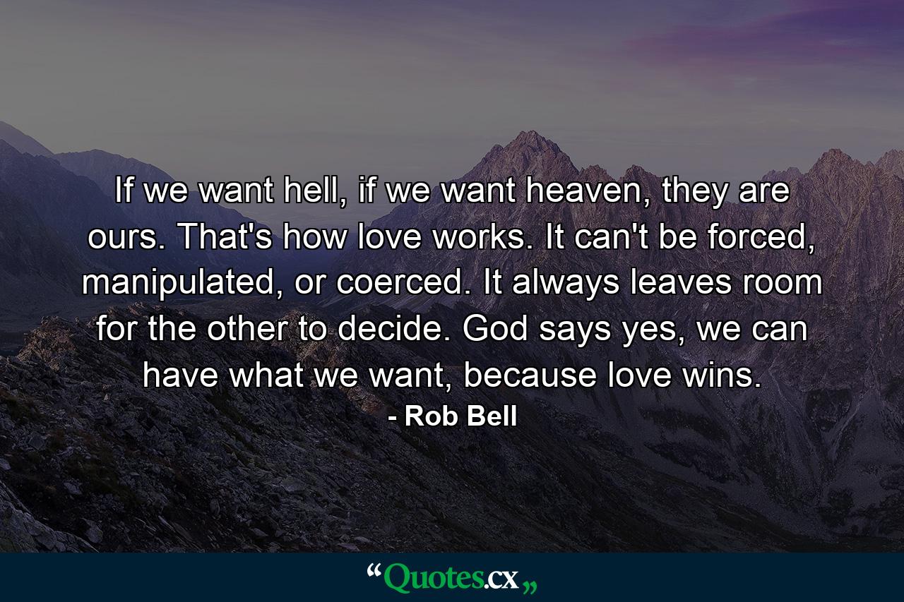 If we want hell, if we want heaven, they are ours. That's how love works. It can't be forced, manipulated, or coerced. It always leaves room for the other to decide. God says yes, we can have what we want, because love wins. - Quote by Rob Bell