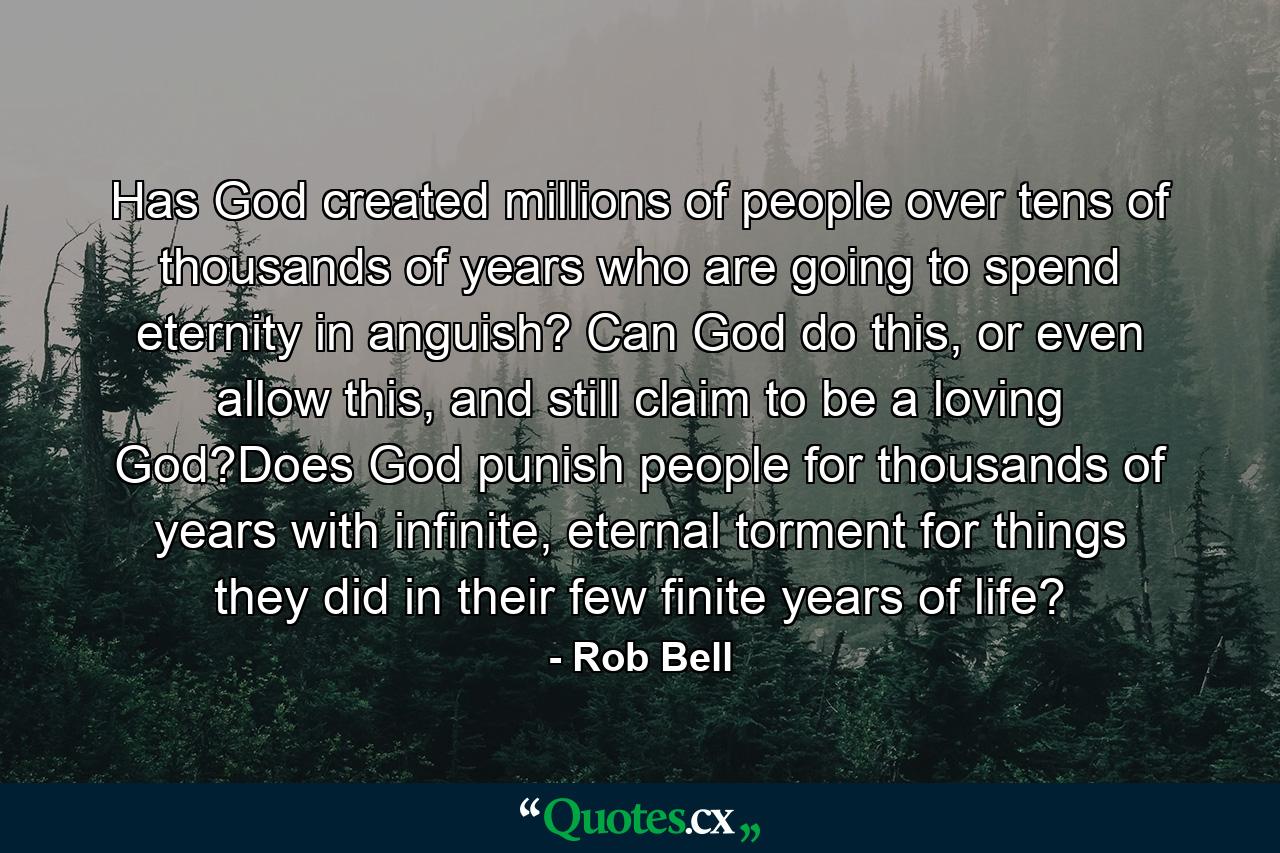 Has God created millions of people over tens of thousands of years who are going to spend eternity in anguish? Can God do this, or even allow this, and still claim to be a loving God?Does God punish people for thousands of years with infinite, eternal torment for things they did in their few finite years of life? - Quote by Rob Bell