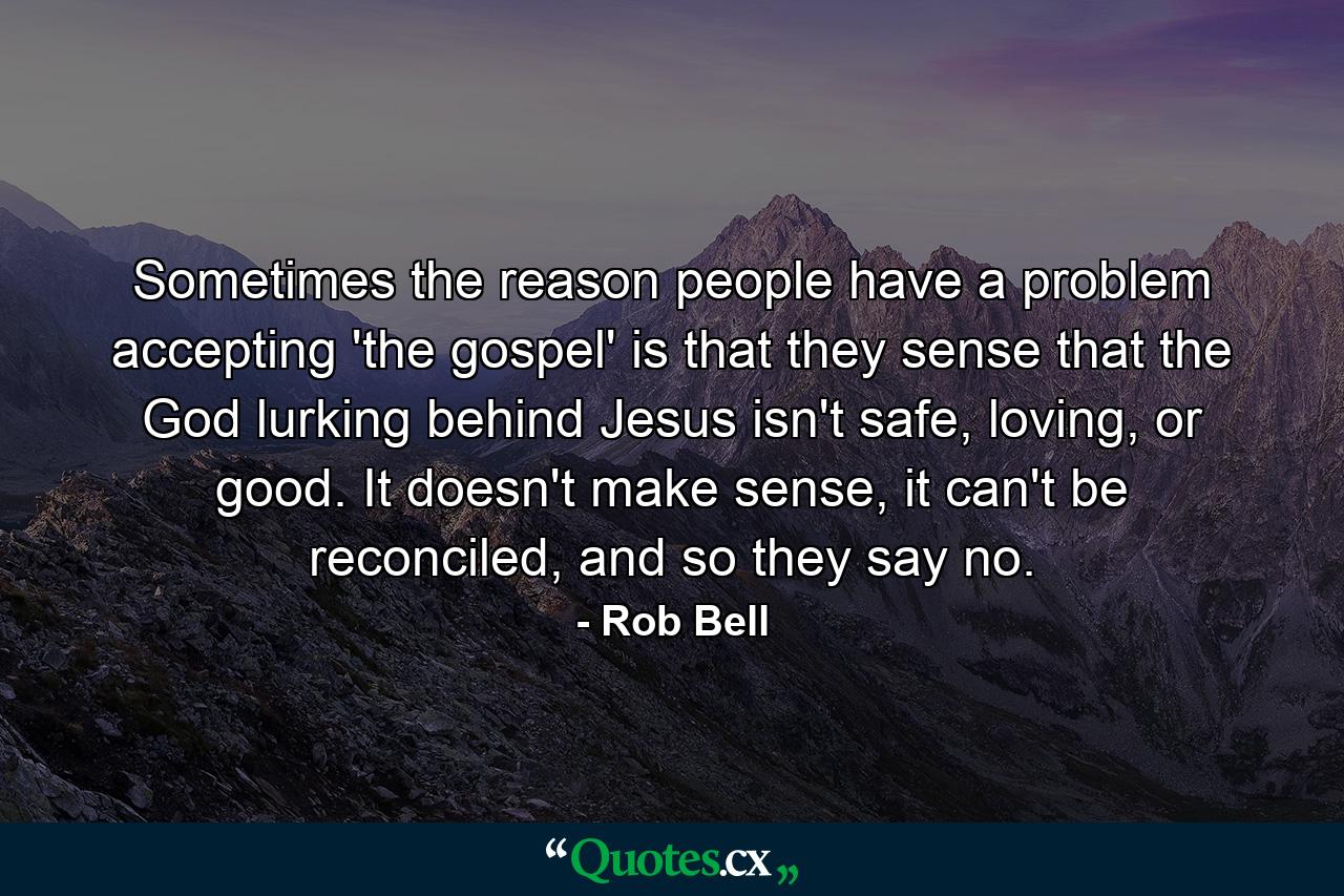 Sometimes the reason people have a problem accepting 'the gospel' is that they sense that the God lurking behind Jesus isn't safe, loving, or good. It doesn't make sense, it can't be reconciled, and so they say no. - Quote by Rob Bell