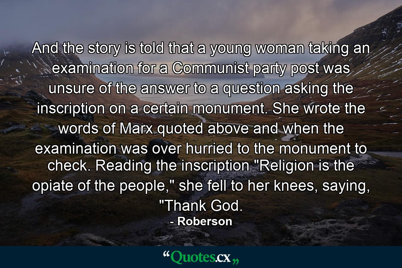 And the story is told that a young woman taking an examination for a Communist party post was unsure of the answer to a question asking the inscription on a certain monument. She wrote the words of Marx quoted above and when the examination was over hurried to the monument to check. Reading the inscription 