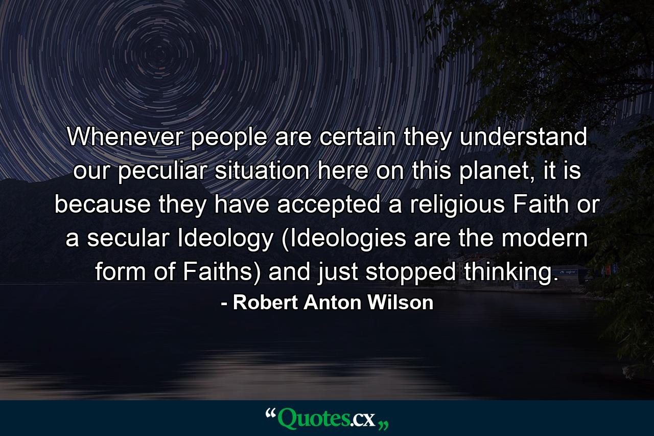 Whenever people are certain they understand our peculiar situation here on this planet, it is because they have accepted a religious Faith or a secular Ideology (Ideologies are the modern form of Faiths) and just stopped thinking. - Quote by Robert Anton Wilson