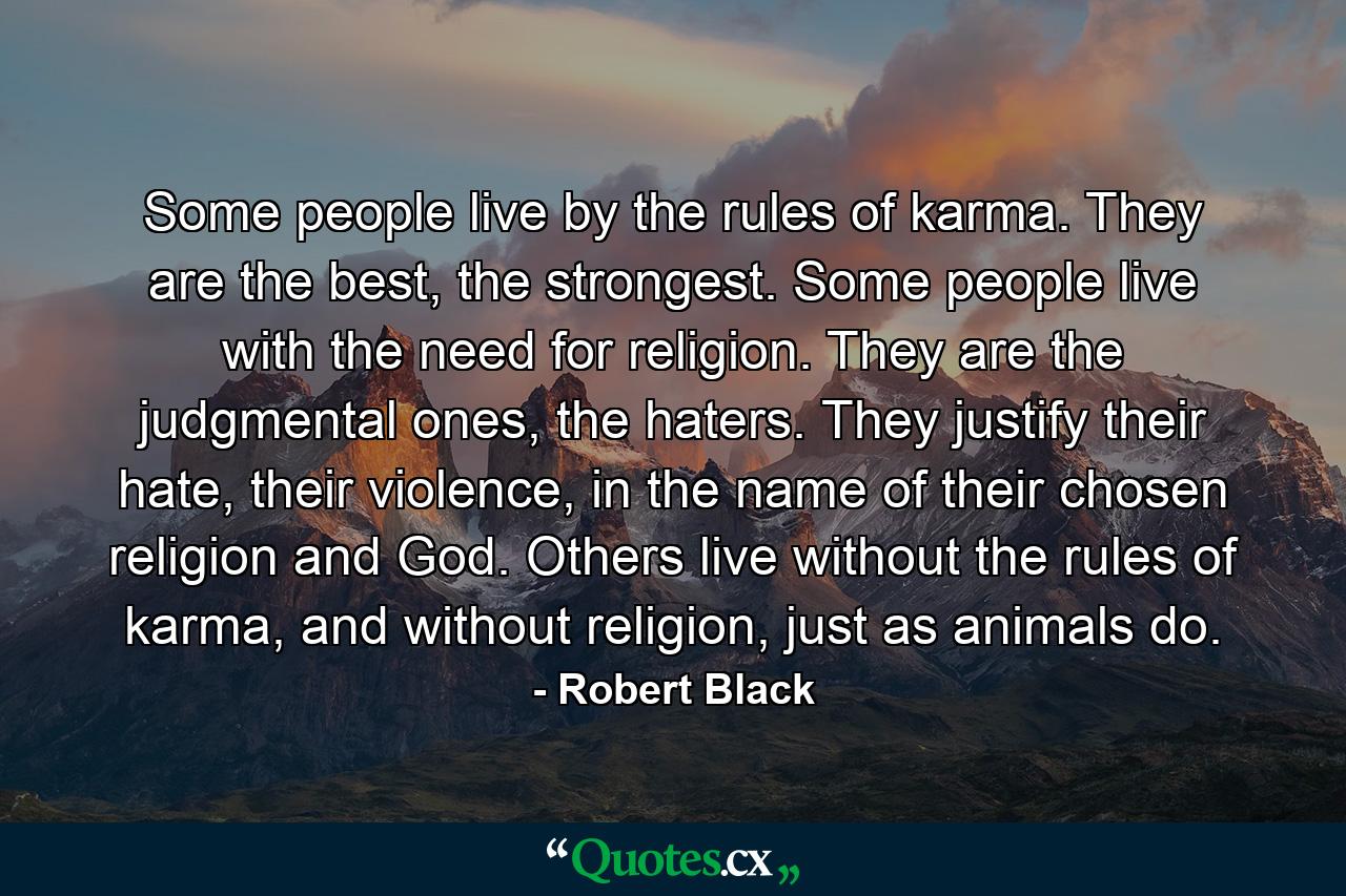 Some people live by the rules of karma. They are the best, the strongest. Some people live with the need for religion. They are the judgmental ones, the haters. They justify their hate, their violence, in the name of their chosen religion and God. Others live without the rules of karma, and without religion, just as animals do. - Quote by Robert Black