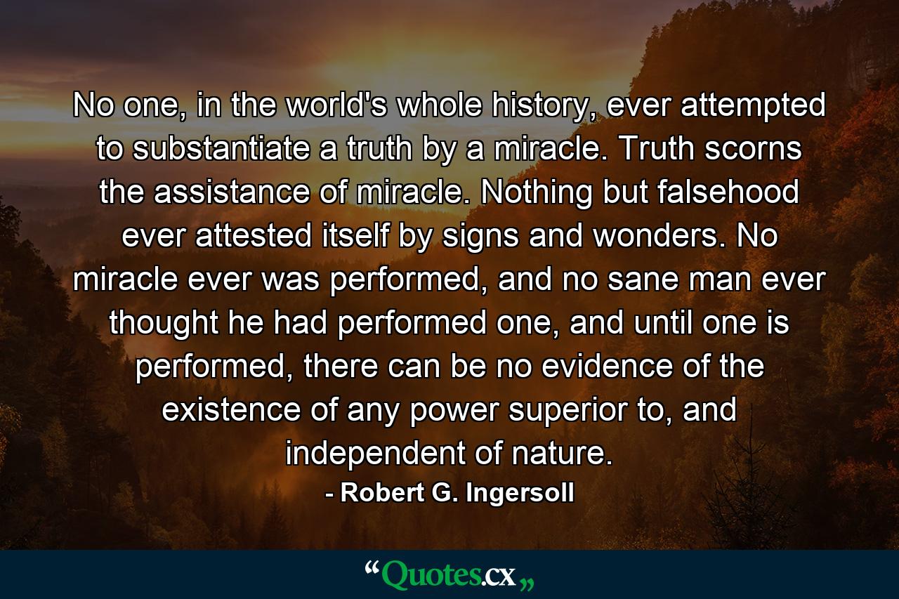 No one, in the world's whole history, ever attempted to substantiate a truth by a miracle. Truth scorns the assistance of miracle. Nothing but falsehood ever attested itself by signs and wonders. No miracle ever was performed, and no sane man ever thought he had performed one, and until one is performed, there can be no evidence of the existence of any power superior to, and independent of nature. - Quote by Robert G. Ingersoll