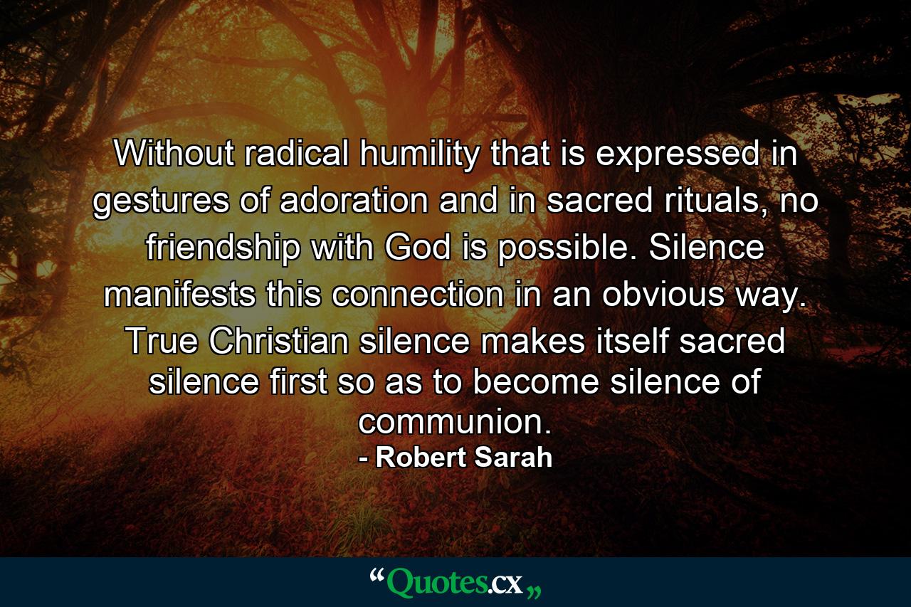 Without radical humility that is expressed in gestures of adoration and in sacred rituals, no friendship with God is possible. Silence manifests this connection in an obvious way. True Christian silence makes itself sacred silence first so as to become silence of communion. - Quote by Robert Sarah