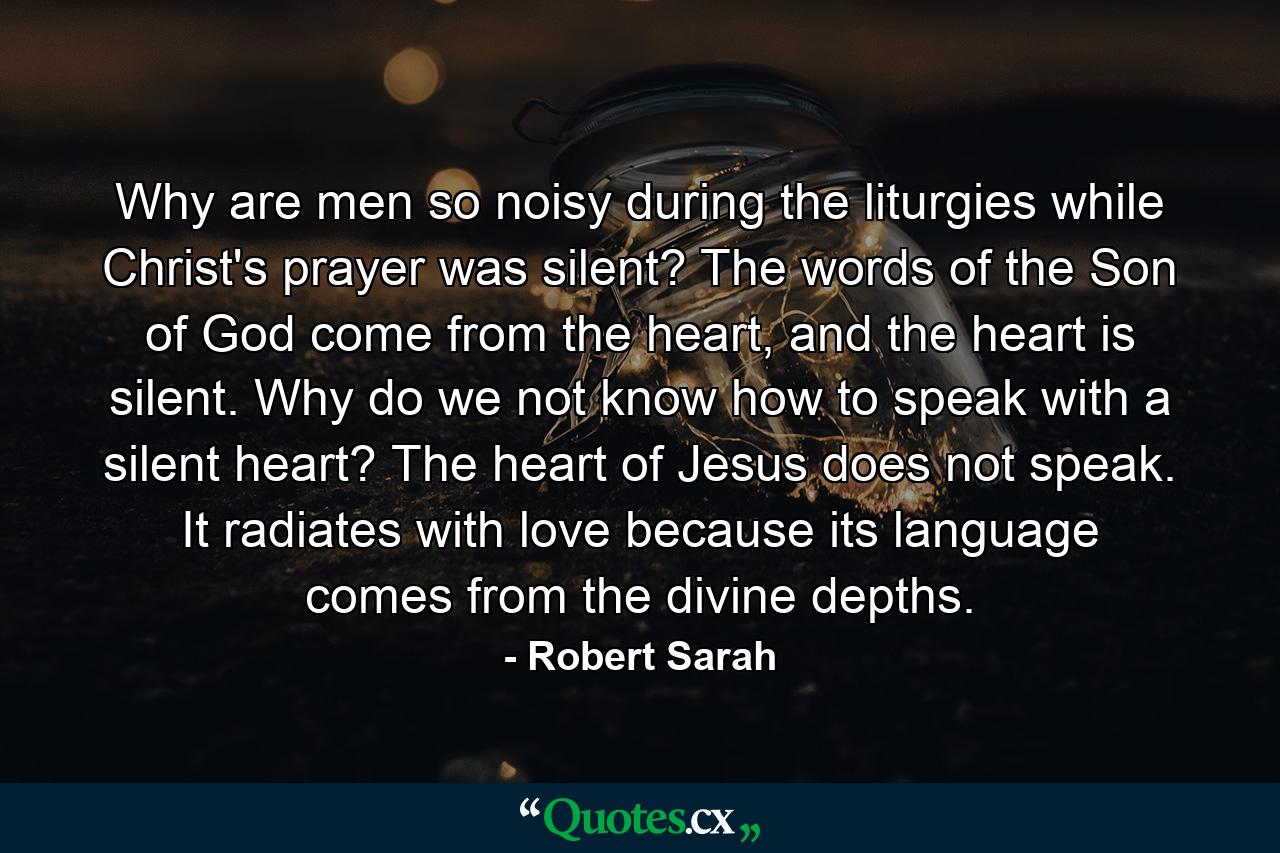 Why are men so noisy during the liturgies while Christ's prayer was silent? The words of the Son of God come from the heart, and the heart is silent. Why do we not know how to speak with a silent heart? The heart of Jesus does not speak. It radiates with love because its language comes from the divine depths. - Quote by Robert Sarah