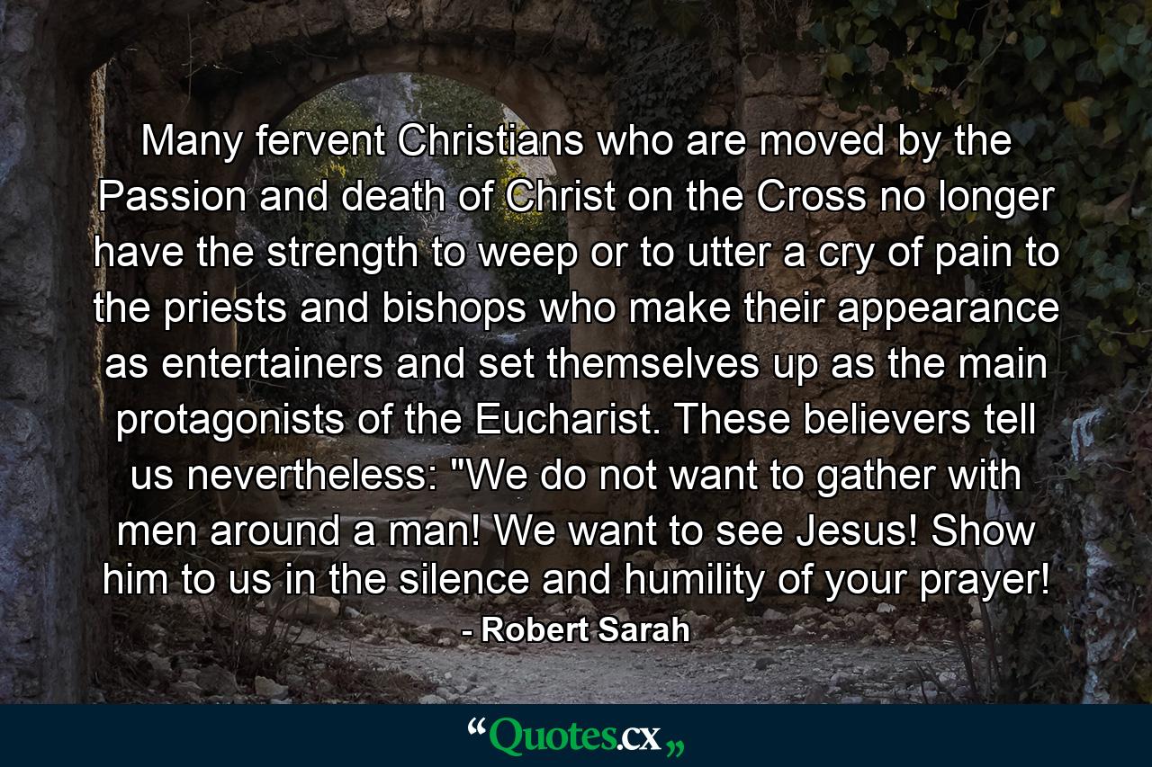 Many fervent Christians who are moved by the Passion and death of Christ on the Cross no longer have the strength to weep or to utter a cry of pain to the priests and bishops who make their appearance as entertainers and set themselves up as the main protagonists of the Eucharist. These believers tell us nevertheless: 