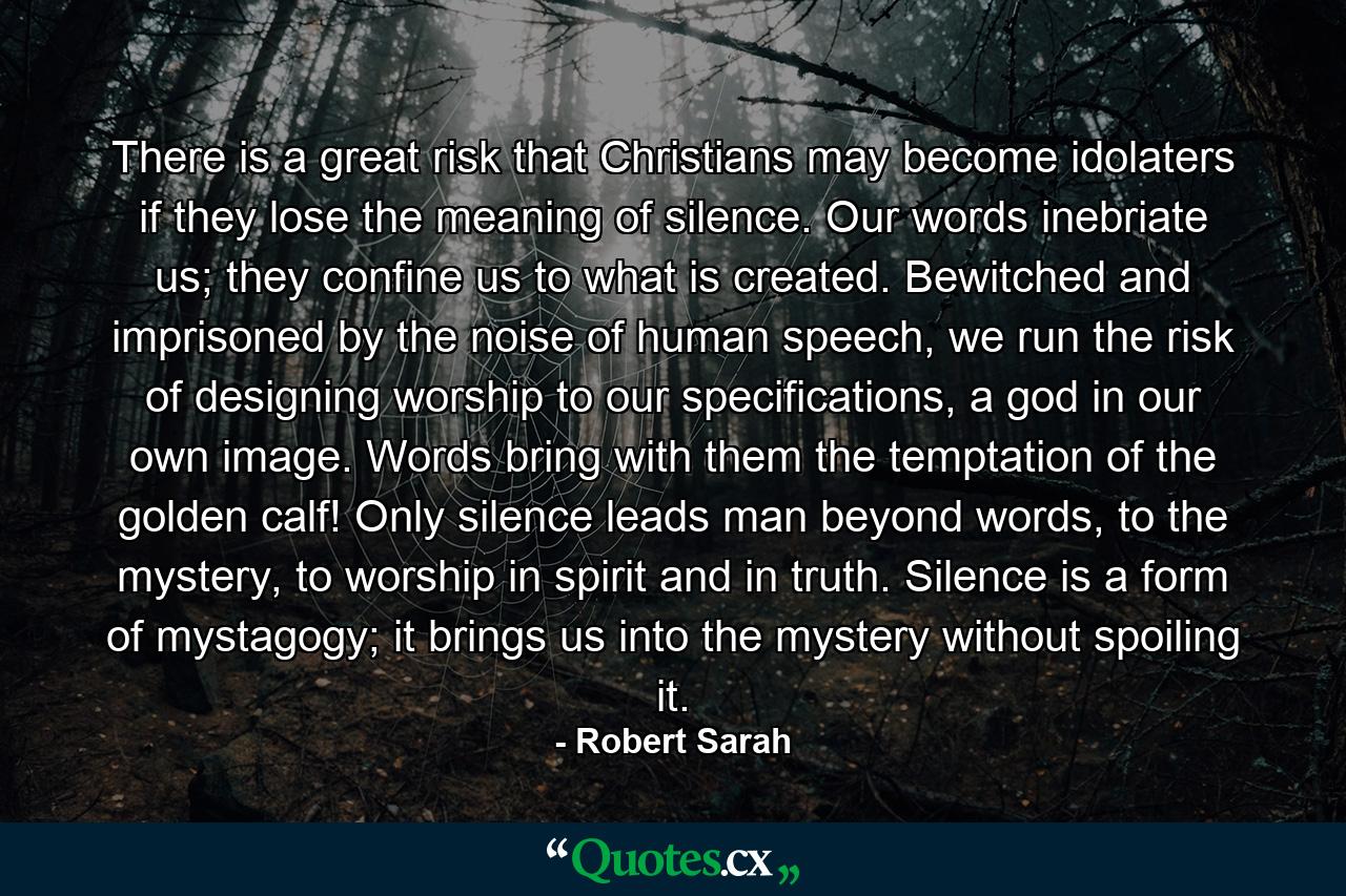 There is a great risk that Christians may become idolaters if they lose the meaning of silence. Our words inebriate us; they confine us to what is created. Bewitched and imprisoned by the noise of human speech, we run the risk of designing worship to our specifications, a god in our own image. Words bring with them the temptation of the golden calf! Only silence leads man beyond words, to the mystery, to worship in spirit and in truth. Silence is a form of mystagogy; it brings us into the mystery without spoiling it. - Quote by Robert Sarah