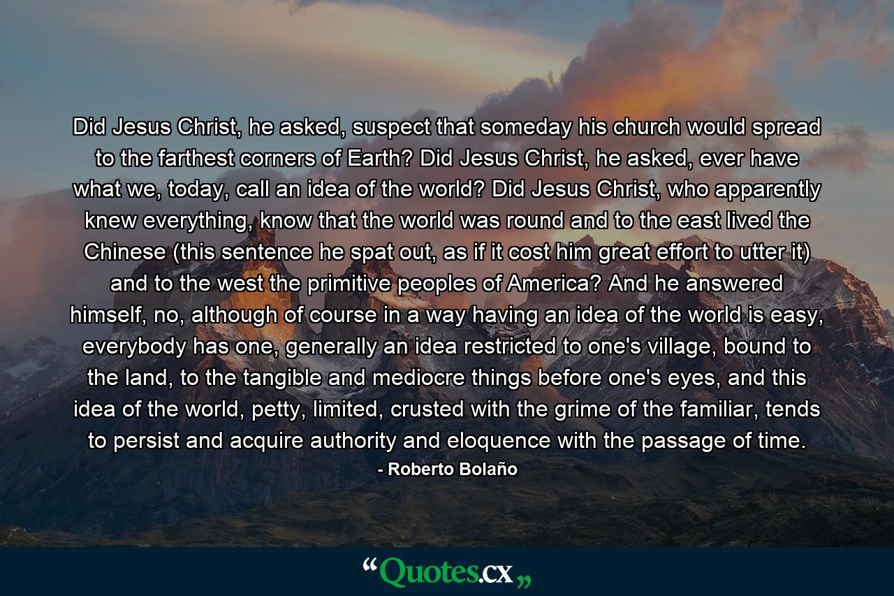 Did Jesus Christ, he asked, suspect that someday his church would spread to the farthest corners of Earth? Did Jesus Christ, he asked, ever have what we, today, call an idea of the world? Did Jesus Christ, who apparently knew everything, know that the world was round and to the east lived the Chinese (this sentence he spat out, as if it cost him great effort to utter it) and to the west the primitive peoples of America? And he answered himself, no, although of course in a way having an idea of the world is easy, everybody has one, generally an idea restricted to one's village, bound to the land, to the tangible and mediocre things before one's eyes, and this idea of the world, petty, limited, crusted with the grime of the familiar, tends to persist and acquire authority and eloquence with the passage of time. - Quote by Roberto Bolaño