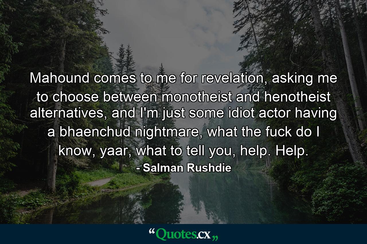 Mahound comes to me for revelation, asking me to choose between monotheist and henotheist alternatives, and I'm just some idiot actor having a bhaenchud nightmare, what the fuck do I know, yaar, what to tell you, help. Help. - Quote by Salman Rushdie