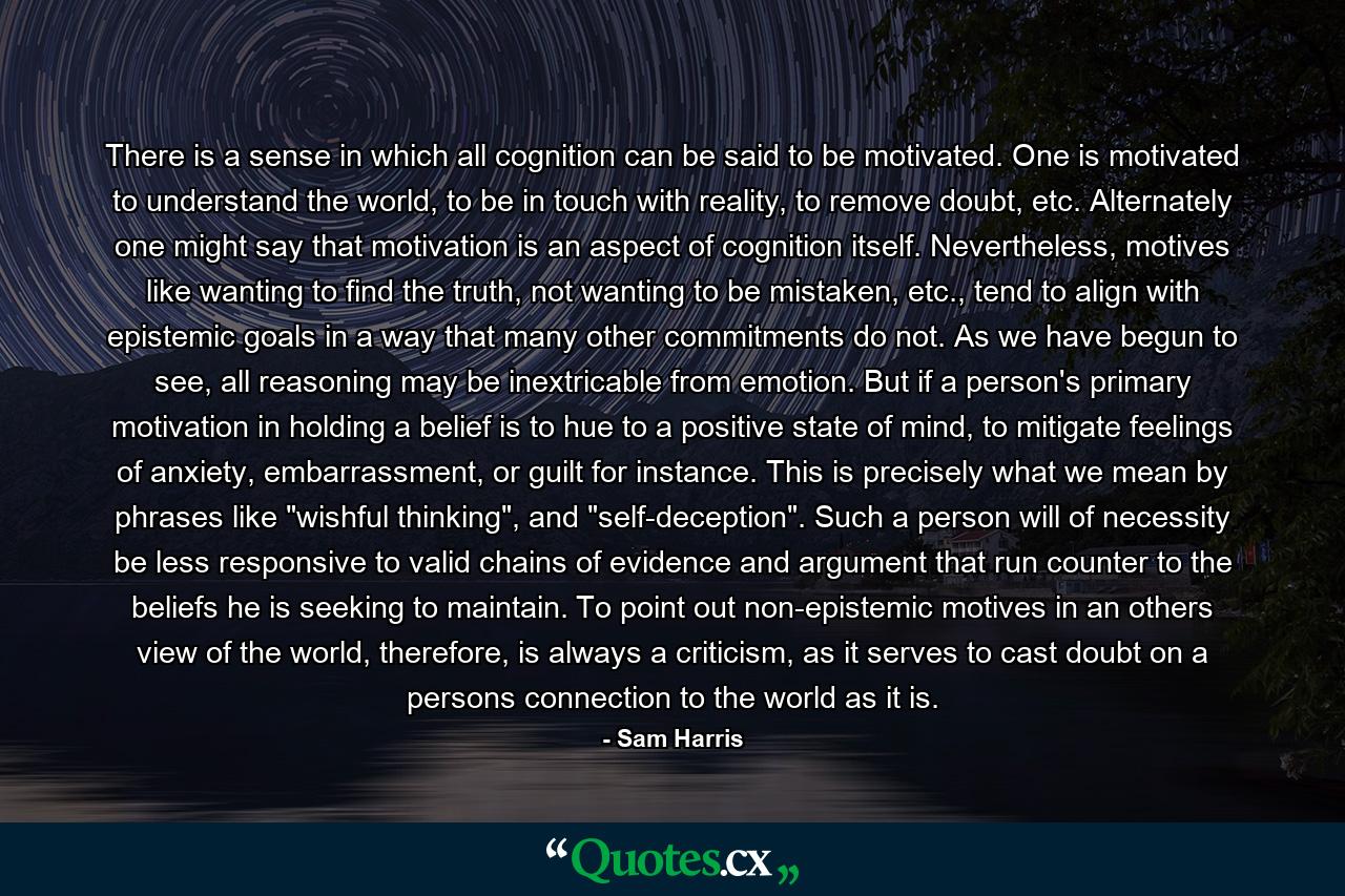 There is a sense in which all cognition can be said to be motivated. One is motivated to understand the world, to be in touch with reality, to remove doubt, etc. Alternately one might say that motivation is an aspect of cognition itself. Nevertheless, motives like wanting to find the truth, not wanting to be mistaken, etc., tend to align with epistemic goals in a way that many other commitments do not. As we have begun to see, all reasoning may be inextricable from emotion. But if a person's primary motivation in holding a belief is to hue to a positive state of mind, to mitigate feelings of anxiety, embarrassment, or guilt for instance. This is precisely what we mean by phrases like 