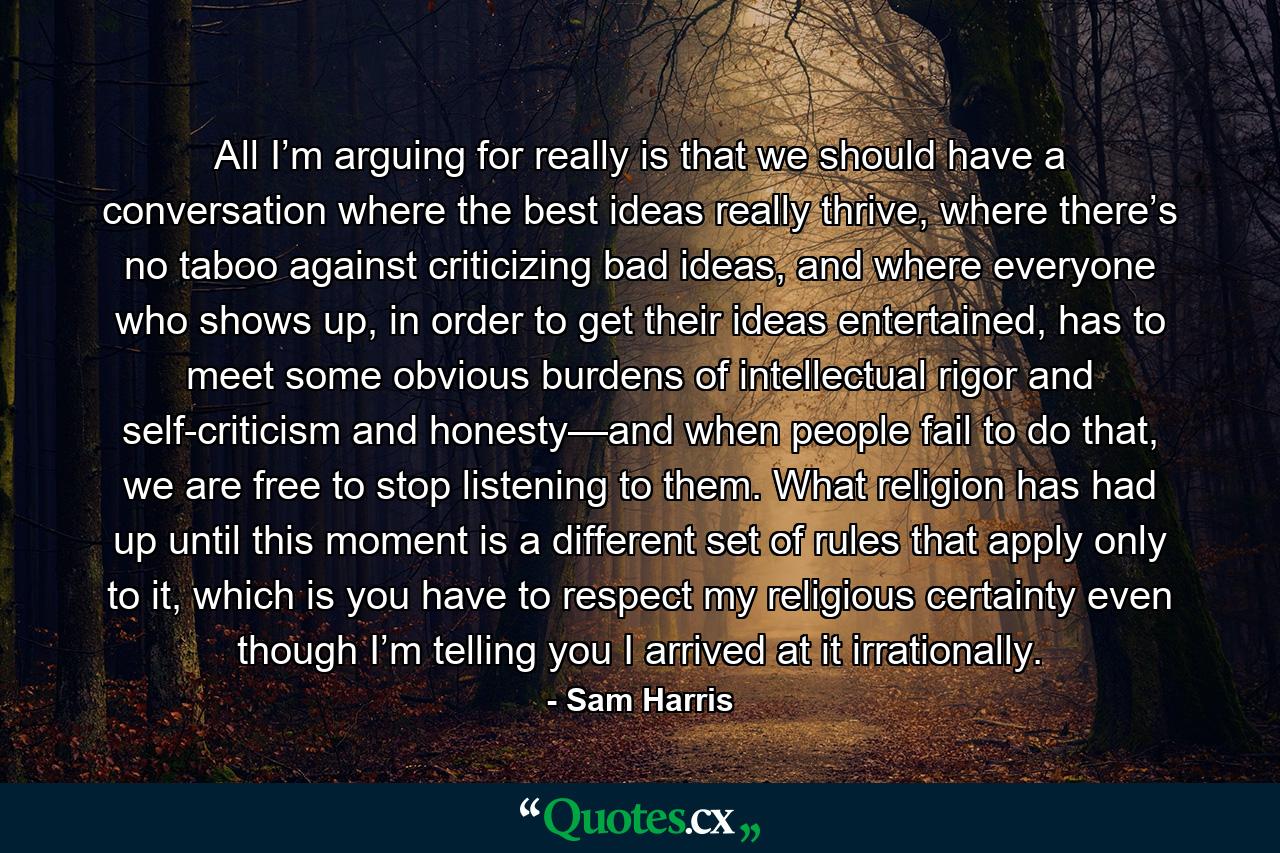 All I’m arguing for really is that we should have a conversation where the best ideas really thrive, where there’s no taboo against criticizing bad ideas, and where everyone who shows up, in order to get their ideas entertained, has to meet some obvious burdens of intellectual rigor and self-criticism and honesty—and when people fail to do that, we are free to stop listening to them. What religion has had up until this moment is a different set of rules that apply only to it, which is you have to respect my religious certainty even though I’m telling you I arrived at it irrationally. - Quote by Sam Harris