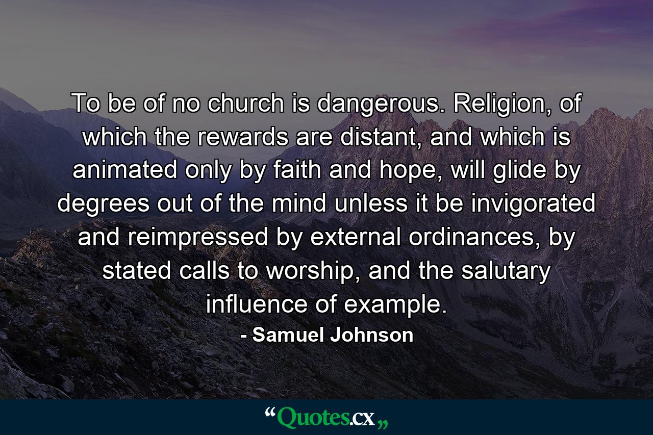 To be of no church is dangerous. Religion, of which the rewards are distant, and which is animated only by faith and hope, will glide by degrees out of the mind unless it be invigorated and reimpressed by external ordinances, by stated calls to worship, and the salutary influence of example. - Quote by Samuel Johnson