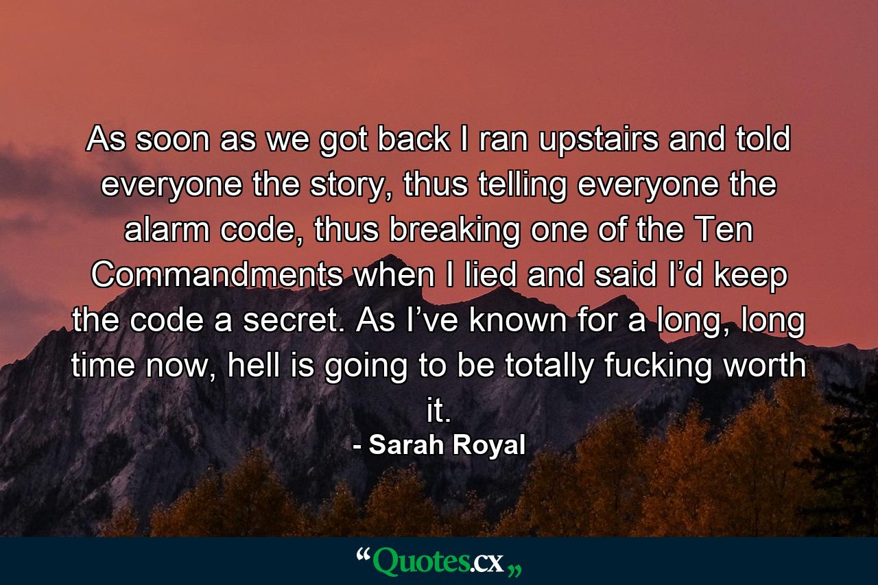 As soon as we got back I ran upstairs and told everyone the story, thus telling everyone the alarm code, thus breaking one of the Ten Commandments when I lied and said I’d keep the code a secret. As I’ve known for a long, long time now, hell is going to be totally fucking worth it. - Quote by Sarah Royal