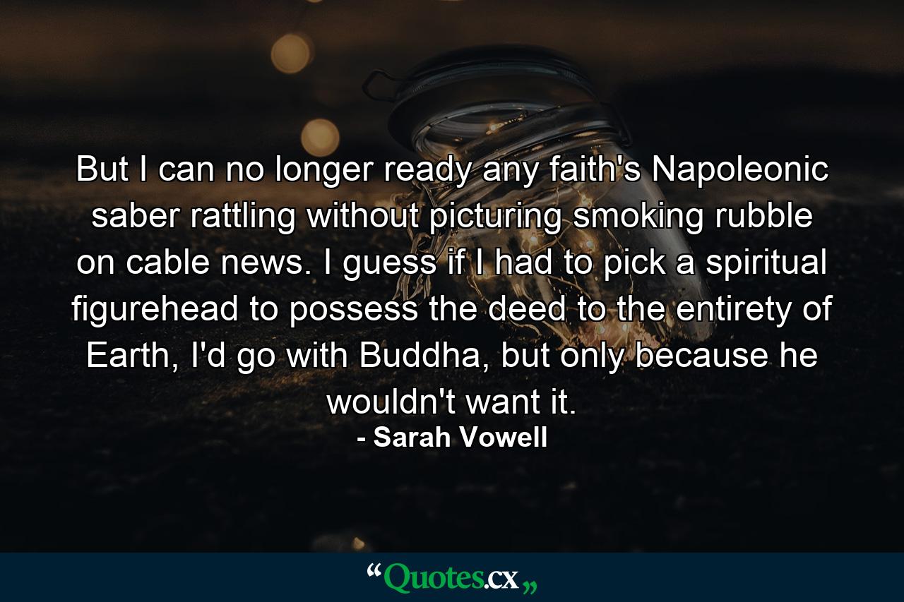 But I can no longer ready any faith's Napoleonic saber rattling without picturing smoking rubble on cable news. I guess if I had to pick a spiritual figurehead to possess the deed to the entirety of Earth, I'd go with Buddha, but only because he wouldn't want it. - Quote by Sarah Vowell