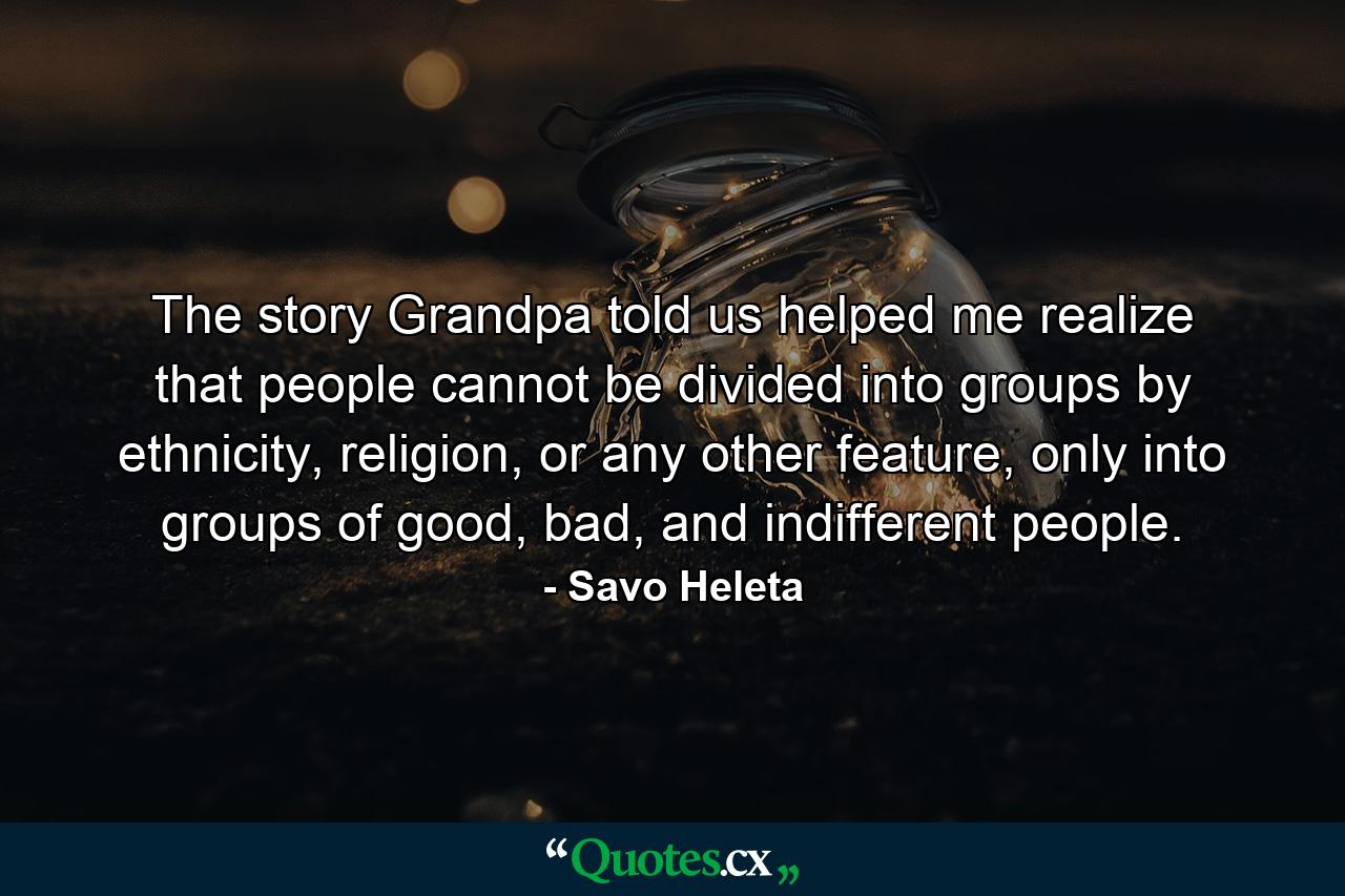 The story Grandpa told us helped me realize that people cannot be divided into groups by ethnicity, religion, or any other feature, only into groups of good, bad, and indifferent people. - Quote by Savo Heleta