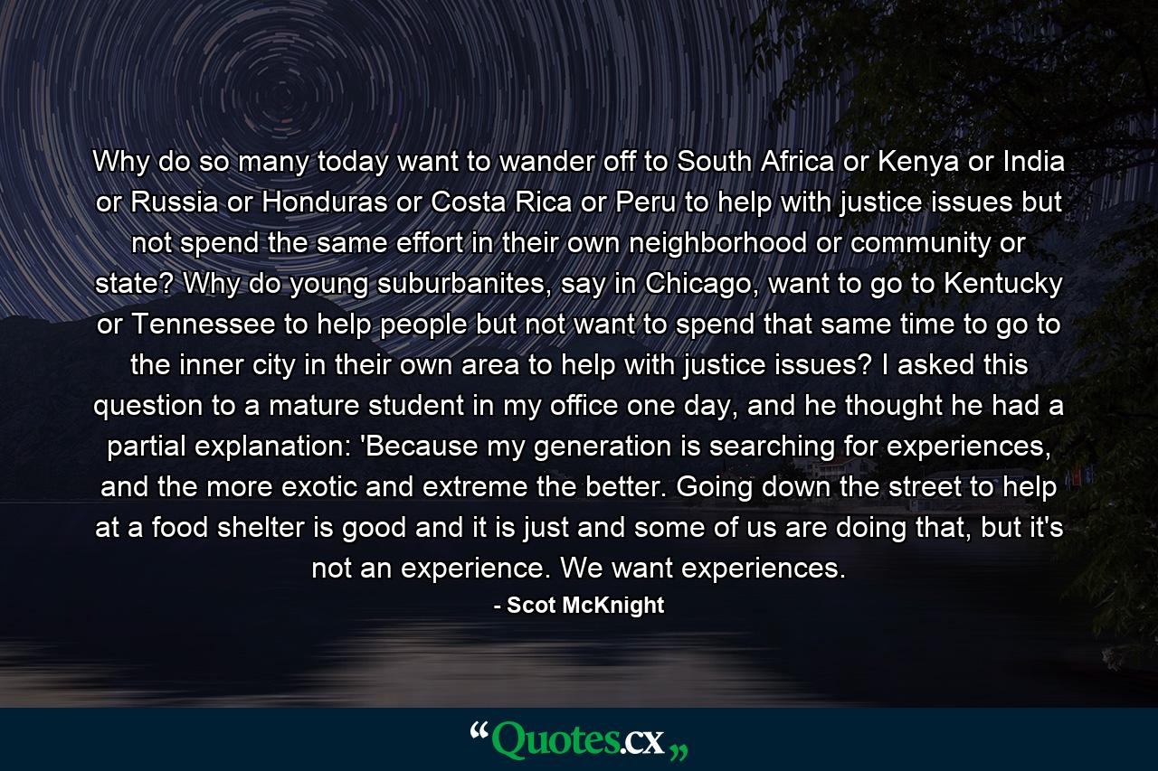 Why do so many today want to wander off to South Africa or Kenya or India or Russia or Honduras or Costa Rica or Peru to help with justice issues but not spend the same effort in their own neighborhood or community or state? Why do young suburbanites, say in Chicago, want to go to Kentucky or Tennessee to help people but not want to spend that same time to go to the inner city in their own area to help with justice issues? I asked this question to a mature student in my office one day, and he thought he had a partial explanation: 'Because my generation is searching for experiences, and the more exotic and extreme the better. Going down the street to help at a food shelter is good and it is just and some of us are doing that, but it's not an experience. We want experiences. - Quote by Scot McKnight