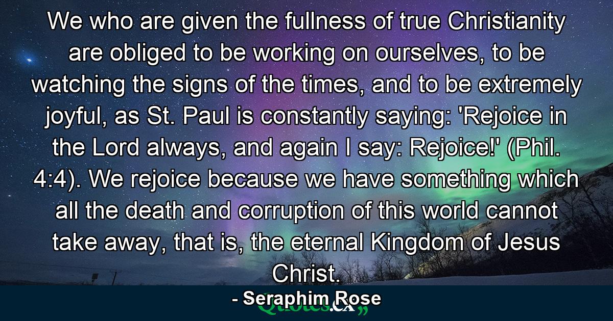 We who are given the fullness of true Christianity are obliged to be working on ourselves, to be watching the signs of the times, and to be extremely joyful, as St. Paul is constantly saying: 'Rejoice in the Lord always, and again I say: Rejoice!' (Phil. 4:4). We rejoice because we have something which all the death and corruption of this world cannot take away, that is, the eternal Kingdom of Jesus Christ. - Quote by Seraphim Rose