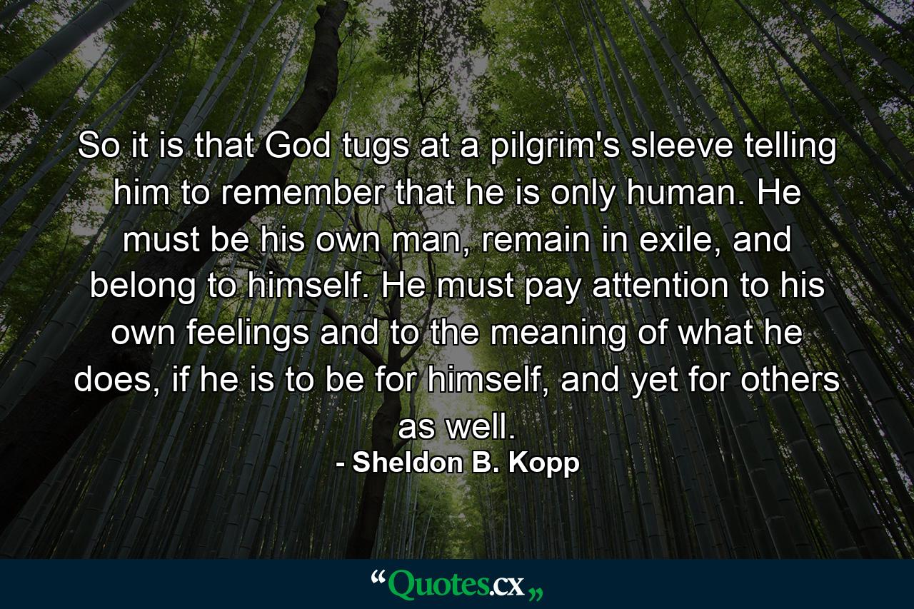 So it is that God tugs at a pilgrim's sleeve telling him to remember that he is only human. He must be his own man, remain in exile, and belong to himself. He must pay attention to his own feelings and to the meaning of what he does, if he is to be for himself, and yet for others as well. - Quote by Sheldon B. Kopp