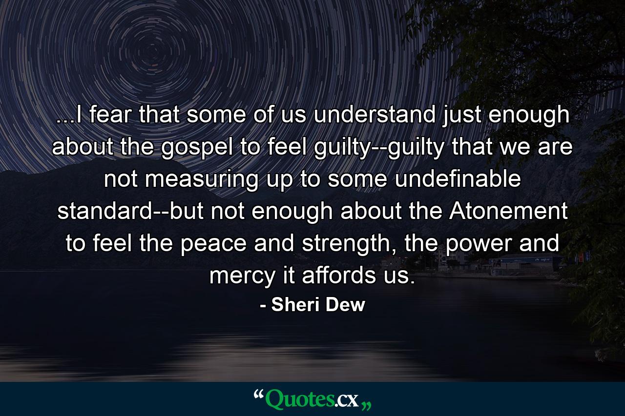 ...I fear that some of us understand just enough about the gospel to feel guilty--guilty that we are not measuring up to some undefinable standard--but not enough about the Atonement to feel the peace and strength, the power and mercy it affords us. - Quote by Sheri Dew