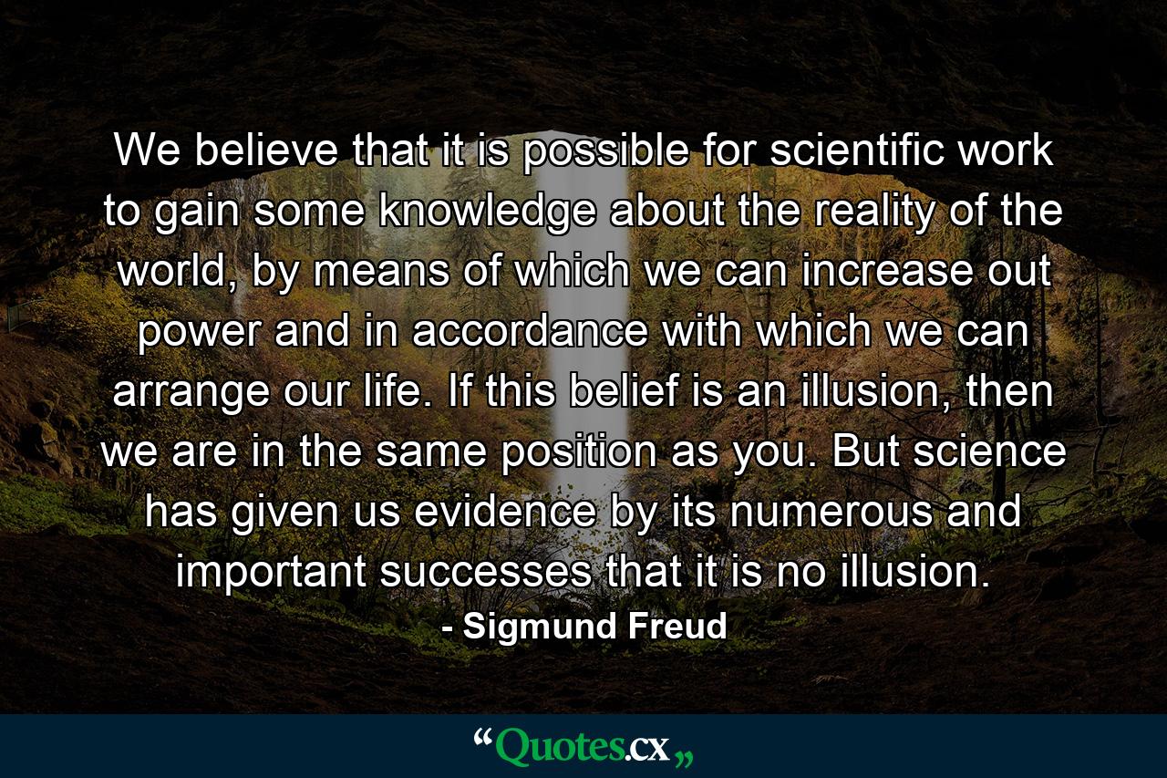 We believe that it is possible for scientific work to gain some knowledge about the reality of the world, by means of which we can increase out power and in accordance with which we can arrange our life. If this belief is an illusion, then we are in the same position as you. But science has given us evidence by its numerous and important successes that it is no illusion. - Quote by Sigmund Freud