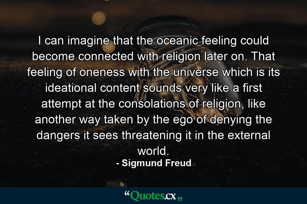 I can imagine that the oceanic feeling could become connected with religion later on. That feeling of oneness with the universe which is its ideational content sounds very like a first attempt at the consolations of religion, like another way taken by the ego of denying the dangers it sees threatening it in the external world. - Quote by Sigmund Freud