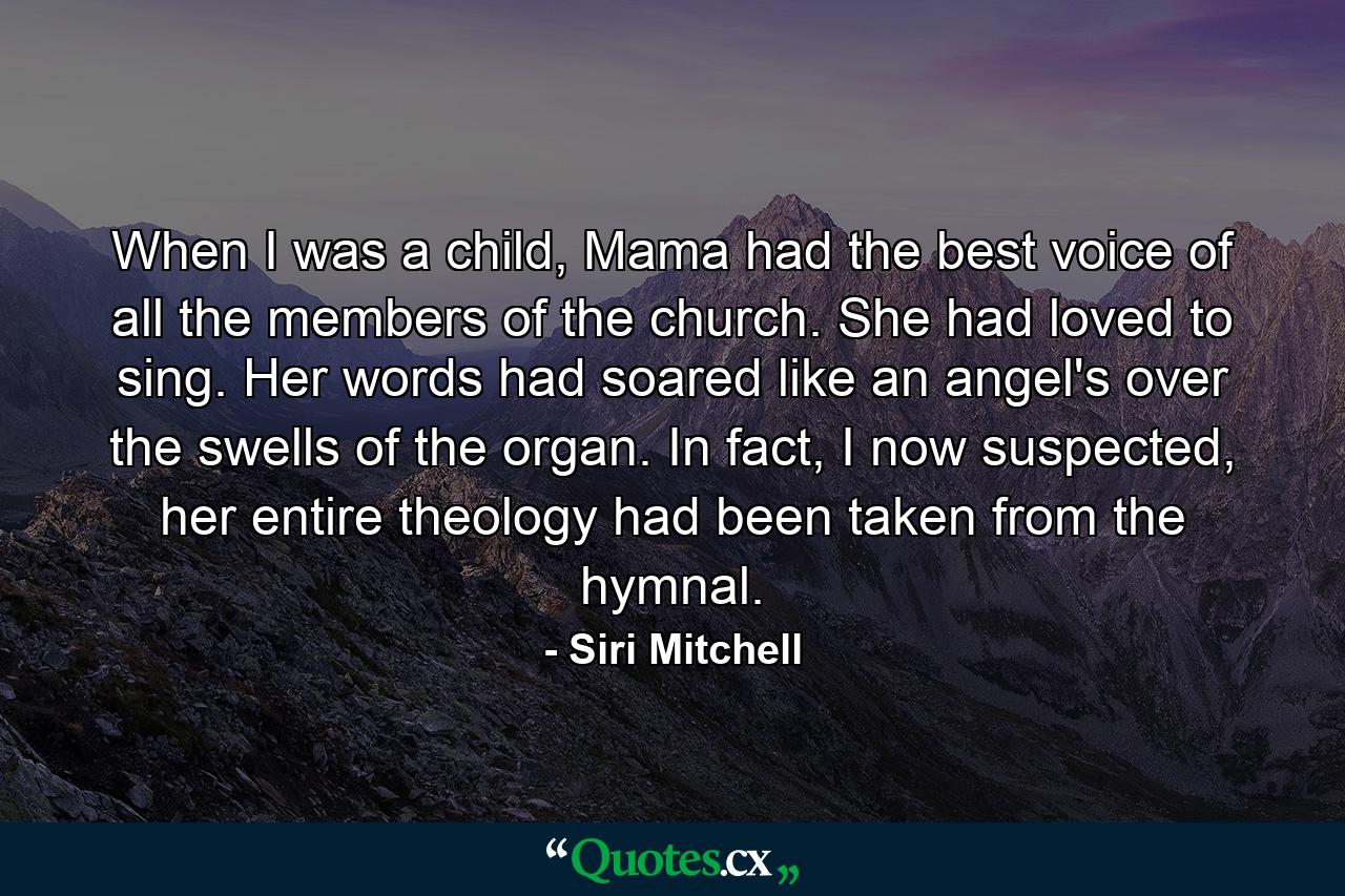 When I was a child, Mama had the best voice of all the members of the church. She had loved to sing. Her words had soared like an angel's over the swells of the organ. In fact, I now suspected, her entire theology had been taken from the hymnal. - Quote by Siri Mitchell