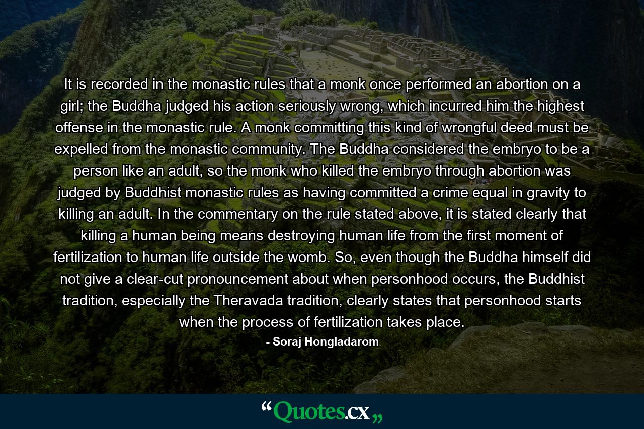 It is recorded in the monastic rules that a monk once performed an abortion on a girl; the Buddha judged his action seriously wrong, which incurred him the highest offense in the monastic rule. A monk committing this kind of wrongful deed must be expelled from the monastic community. The Buddha considered the embryo to be a person like an adult, so the monk who killed the embryo through abortion was judged by Buddhist monastic rules as having committed a crime equal in gravity to killing an adult. In the commentary on the rule stated above, it is stated clearly that killing a human being means destroying human life from the first moment of fertilization to human life outside the womb. So, even though the Buddha himself did not give a clear-cut pronouncement about when personhood occurs, the Buddhist tradition, especially the Theravada tradition, clearly states that personhood starts when the process of fertilization takes place. - Quote by Soraj Hongladarom