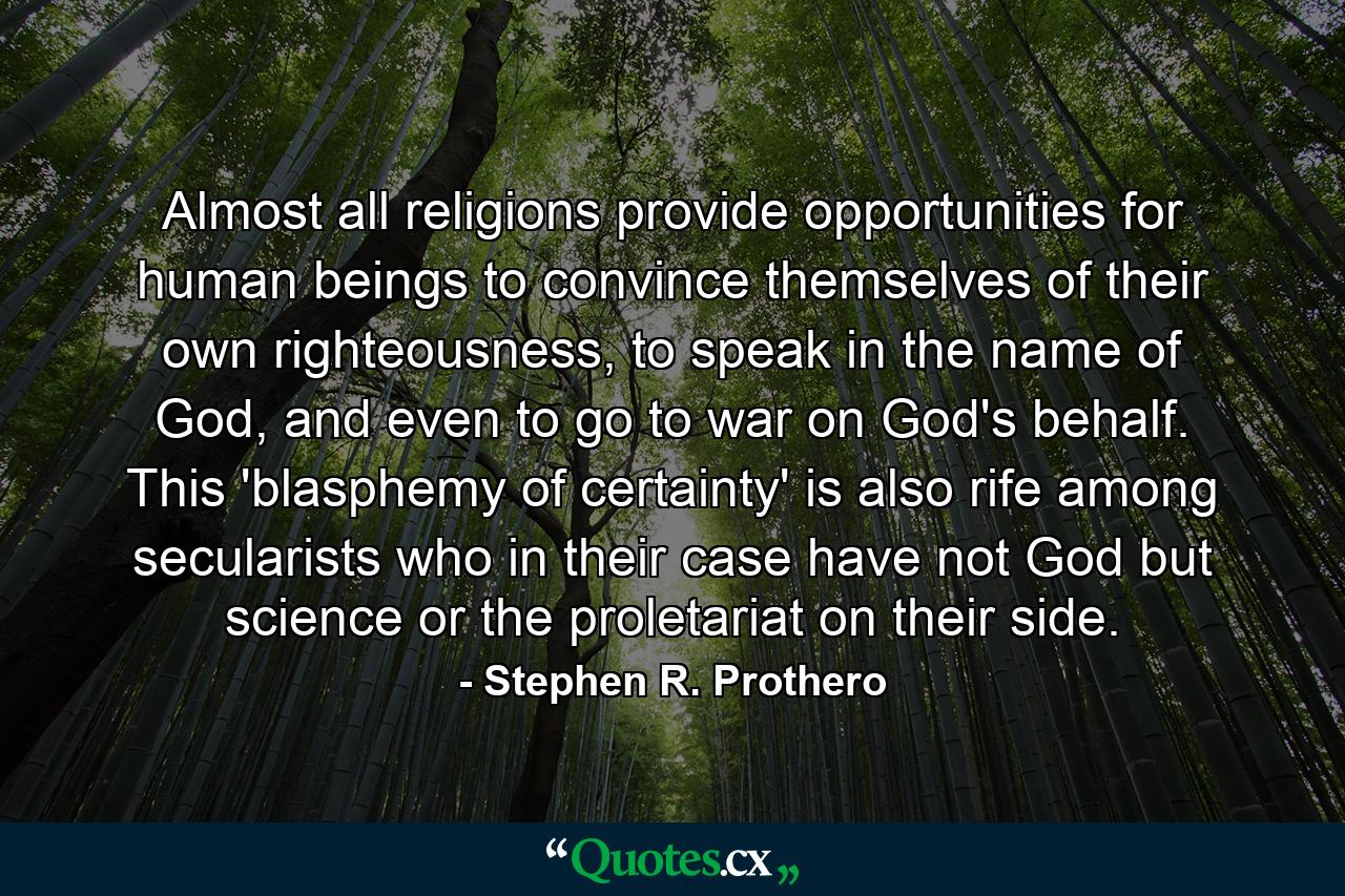 Almost all religions provide opportunities for human beings to convince themselves of their own righteousness, to speak in the name of God, and even to go to war on God's behalf. This 'blasphemy of certainty' is also rife among secularists who in their case have not God but science or the proletariat on their side. - Quote by Stephen R. Prothero