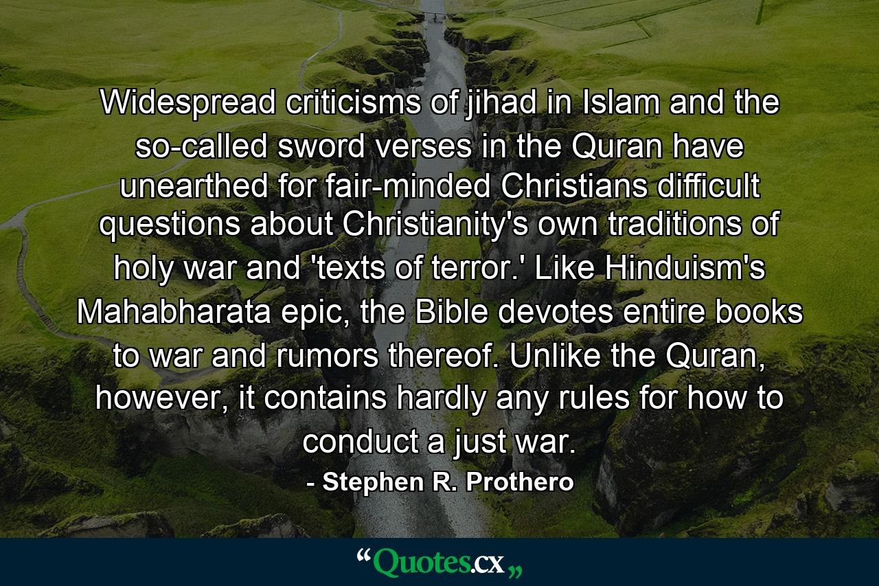 Widespread criticisms of jihad in Islam and the so-called sword verses in the Quran have unearthed for fair-minded Christians difficult questions about Christianity's own traditions of holy war and 'texts of terror.' Like Hinduism's Mahabharata epic, the Bible devotes entire books to war and rumors thereof. Unlike the Quran, however, it contains hardly any rules for how to conduct a just war. - Quote by Stephen R. Prothero