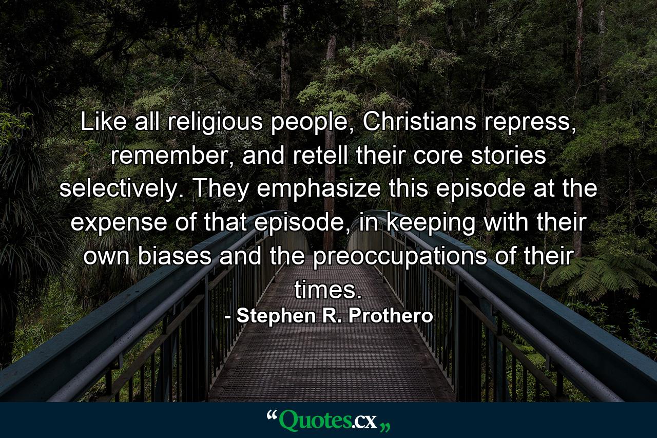 Like all religious people, Christians repress, remember, and retell their core stories selectively. They emphasize this episode at the expense of that episode, in keeping with their own biases and the preoccupations of their times. - Quote by Stephen R. Prothero